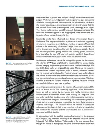 enter the tower at ground level and pass through it towards the museum
proper. While rain and wind pass through the generous gaps between its
aluminum cladding battens and accentuate the bleakness of the space,
the greater assault upon the senses arises from the structure that fills
the volume. Steel tubes fly through the space, seemingly at all angles.
They form a multi-member spatial framework that appears chaotic. The
structural members appear to be mapping the three-dimensional tra-
jectories of war planes through the sky.
Libeskind’s works have influenced the design of Federation Square,
Melbourne. The fragmentation of its façade surfaces and their supporting
structures is recognized as symbolizing a number of aspects of Australia’s
culture – the individuality of Australia’s eight states and territories, its
ethnic diversity and its relationship with the indigenous people. Behind
the fractural patterned glazing mullions and cladding panels, structural
form intensifies the idea of fracture through its ‘random’ three-dimen-
sional frameworks that support some roofs and exterior walls.
From within and outside two of the main public spaces, the Atrium and
the interior BMW Edge amphitheatre, structural forms appear totally
chaotic, verging on possible spatial versions of Pick-up Sticks (Figs 9.27
and 9.28). Load paths are impossible to trace. There are no recogniz-
able structural systems or patterns, such as frames, arches or trusses,
and no geometrical predictability. Most structural rules and traditions
are broken as horizontal and vertical members are avoided and eccen-
tric connections between members become commonplace. This is an
example of structural anarchy. When lit at night the structure appears
as a tangled thicket of bare tree branches.
As well as symbolizing some of the realities of Australia’s national life,
most of which are in fact universally applicable, other fundamental
issues as well are raised by the welded and rigidly connected steel
hollow-section frameworks. Given one’s inability to categorize them
and understand their workings, one is forced to accept that their struc-
tural performance is beyond understanding and trust in the expertise of
those few structural engineers responsible for their digital structural
analyses and designs. This structure forces its viewers to accept the
unknown and live beyond their prior experiences. It also acknowledges
the reality of the irrational and the unpredictable, that is, the environ-
ment much of life is lived in.
By comparison with the explicit structural symbolism in the previous
four projects, any intended meaning in the exposed structure of the
Industrial Park Office Building, Völkermarkt, is far less obvious. Even
though the nature of its exposed structure is far more flamboyant than
REPRESENTATION AND SYMBOLISM 203
▲ 9.25 Beams passing across the light-
slot read as the bars of prison cells.
▲ 9.26 Imperial War Museum-North,
Manchester, England, Studio Daniel
Libeskind, 2002. Structural members
dominate the Air Shard volume.
 