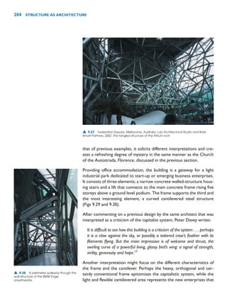 that of previous examples, it solicits different interpretations and cre-
ates a refreshing degree of mystery in the same manner as the Church
of the Autostrada, Florence, discussed in the previous section.
Providing office accommodation, the building is a gateway for a light
industrial park dedicated to start-up or emerging business enterprises.
It consists of three elements; a narrow concrete walled-structure hous-
ing stairs and a lift that connects to the main concrete frame rising five
storeys above a ground level podium. The frame supports the third and
the most interesting element, a curved cantilevered steel structure
(Figs 9.29 and 9.30).
After commenting on a previous design by the same architect that was
interpreted as a criticism of the capitalist system, Peter Davey writes:
It is difficult to see how this building is a criticism of the system . . . perhaps
it is a claw against the sky, or possibly a tattered crow’s feather with its
filaments flying. But the main impression is of welcome and thrust, the
swirling curve of a powerful living, glossy bird’s wing: a signal of strength,
virility, generosity and hope.17
Another interpretation might focus on the different characteristics of
the frame and the cantilever. Perhaps the heavy, orthogonal and cer-
tainly conventional frame epitomizes the capitalistic system, while the
light and flexible cantilevered area represents the new enterprises that
204 STRUCTURE AS ARCHITECTURE
▲ 9.27 Federation Square, Melbourne, Australia, Lab Architectural Studio and Bate
Smart Partners, 2002. The tangled structure of the Atrium roof.
▲ 9.28 A perimeter walkway though the
wall structure of the BMW Edge
ampitheatre.
 