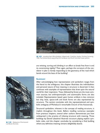 are twisting, turning and climbing in an effort to break free from it and
its constraining rigidity? Then again, perhaps the curvature of the can-
tilever in plan is merely responding to the geometry of the road which
bends around the base of the building?
SUMMARY
After acknowledging how representation and symbolism ranges from
the literal to the ambiguous, this chapter illustrates the individualistic
and personal nature of how meaning in structure is discerned. It then
continues with examples of representation that draw upon the natural
world for their inspiration. Trees, followed by forest are the most com-
mon sources, but anthropomorphic and zoomorphic forms are also
included. Representation based upon human artifacts is less common
but ship, boat, space-craft and book forms are also represented by
structure. The section concludes with the representational and sym-
bolic ambiguity of Michelucci’s remarkable Church of the Autostrada.
Structural symbolism, inherent in the concept of reading structure, is
implicit throughout this book. Before recalling numerous examples
from previous chapters, several other authors demonstrate just how
widespread is the practice of imbuing structure with meaning. Three
buildings by Daniel Libeskind illustrate structure playing explicit sym-
bolic roles, and the chapter concludes by considering a final building
where any definitive meaning remains delightfully elusive.
REPRESENTATION AND SYMBOLISM 205
▲ 9.29 Industrial Park Office Building, Völkermarkt, Carinthia, Austria, Günther Domenig,
1996. The framed block supporting the cantilever and the lift and stair tower behind.
▲ 9.30 Steelwork of the braced
cantilever structure.
 