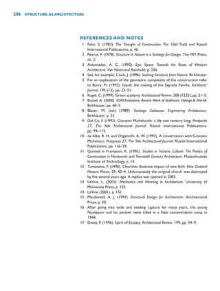 REFERENCES AND NOTES
1 Fehn, S. (1983). The Thought of Construction. Per Olaf Fjeld and Rizzoli
International Publications, p. 46.
2 Pearce, P. (1978). Structure in Nature is a Strategy for Design. The MIT Press,
ch. 2.
3 Antoniades, A. C. (1992). Epic Space: Towards the Roots of Western
Architecture. Van Nostrand Reinhold, p. 256.
4 See, for example, Cook, J. (1996). Seeking Structure from Nature. Birkhäuser.
5 For an explanation of the geometric complexity of the construction refer
to Burry, M. (1992). Gaudí: the making of the Sagrada Familia. Architects’
Journal, 195 (13), pp. 22–51.
6 Kugel, C. (1999). Green academy. Architectural Review, 206 (1232), pp. 51–5.
7 Bussel, A. (2000). SOM Evolutions: Recent Work of Skidmore, Owings  Merrill.
Birkhäuser, pp. 60–5.
8 Blaser, W. (ed.) (1989). Santiago Calatrava: Engineering Architecture.
Birkhäuser, p. 35.
9 Dal Co, F. (1992). Giovanni Michelucchi: a life one century long. Perspecta
27, The Yale Architectural Journal. Rizzoli International Publications,
pp. 99–115.
10 de Alba, R. H. and Organschi, A. W. (1992). A conversation with Giovanni
Michelucci. Perspecta 27, The Yale Architectural Journal. Rizzoli International
Publications, pp. 116–39.
11 Quoted in Frampton, K. (1995). Studies in Tectonic Culture: The Poetics of
Construction in Nineteenth and Twentieth Century Architecture. Massachusetts
Institute of Technology, p. 14.
12 Tumatatoa, P. (1990). Churches illustrate impact of new faith. New Zealand
Historic Places, 29, 40–4. Unfortunately the original church was destroyed
by fire several years ago. A replica was opened in 2003.
13 LaVine, L. (2001). Mechanics and Meaning in Architecture. University of
Minnesota Press, p. 125.
14 LaVine (2001), p. 151.
15 Macdonald, A. J. (1997). Structural Design for Architecture. Architectural
Press, p. 30.
16 After going into exile and evading capture for many years, the young
Nussbaum and his partner were killed in a Nazi concentration camp in
1944.
17 Davey, P. (1996). Spirit of Ecstasy. Architectural Review, 199, pp. 54–9.
206 STRUCTURE AS ARCHITECTURE
 