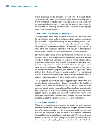 might encourage us to physically connect with it through touch.
Structure is rarely experienced through smell, although the fragrance of
freshly milled and erected timbers might be savoured. And, apart from
an awareness of the acoustic screening or the reverberation properties
of concrete and masonry structural walls, structure rarely impinges
upon one’s sense of hearing.
TRANSFORMATIVE POWER OF STRUCTURE
Throughout this book many examples illustrate how structure trans-
forms otherwise bland surfaces and spaces, both exterior and interior.
By virtue of its composition-making and space-making qualities, struc-
ture introduces visual interest and character. Surfaces take on a degree
of interest and ‘spaces become places’. Additional architectural enrich-
ment flows from structure’s interaction with light, or by offering mean-
ing to viewers through its representational and symbolic qualities.
Structure is not a neutral architectural element. It influences the space
around it, and its very presence invites architectural analysis or readings.
This book encourages architects to develop a strong proactive stance
towards structure, rather than resigning themselves to perceiving struc-
ture as purely utilitarian. Architects should allow their design ideas to
drive the structural design. They should make the most of structure as
an architectural element, beginning with its form and layout, and further
enliven their designs through structural detailing. The architectural
success of any structure should be assessed by the extent to which it
realizes a design concept, or in other words, enriches a design.
This perception of structure creates opportunities rather than con-
straints. Such a positive attitude releases structure from the shackles of
conventional practice and its two masters of constructability and econ-
omy, and frees it to play more substantial functional and aesthetic roles
in architecture. Just as a structural overlay upon an architectural plan or
section bestows an additional sense of constructional reality to an
otherwise diagrammatic representation, exposed structure transforms
surfaces, spaces and viewers’ experiences of built architecture.
STRUCTURAL DIVERSITY
There are a surprisingly large number of modes by which structure
enriches architecture – the most important being to assist the realiza-
tion of the design concept. In order to achieve this goal, exposed struc-
ture will be prominent in one or more of the areas of architecture
discussed in the previous chapters, such as in intensifying or contrasting
with architectural form, or modifying the visual appearance of the exter-
ior or interior of a building. Structure, in all likelihood, will also be
208 STRUCTURE AS ARCHITECTURE
 