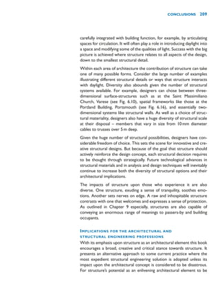 carefully integrated with building function, for example, by articulating
spaces for circulation. It will often play a role in introducing daylight into
a space and modifying some of the qualities of light. Success with the big
picture is achieved where structure relates to all aspects of the design,
down to the smallest structural detail.
Within each area of architecture the contribution of structure can take
one of many possible forms. Consider the large number of examples
illustrating different structural details or ways that structure interacts
with daylight. Diversity also abounds given the number of structural
systems available. For example, designers can chose between three-
dimensional surface-structures such as at the Saint Massimiliano
Church, Varese (see Fig. 6.10), spatial frameworks like those at the
Portland Building, Portsmouth (see Fig. 6.16), and essentially two-
dimensional systems like structural walls. As well as a choice of struc-
tural materiality, designers also have a huge diversity of structural scale
at their disposal – members that vary in size from 10mm diameter
cables to trusses over 5m deep.
Given the huge number of structural possibilities, designers have con-
siderable freedom of choice. This sets the scene for innovative and cre-
ative structural designs. But because of the goal that structure should
actively reinforce the design concept, each structural decision requires
to be thought through strategically. Future technological advances in
structural materials and in analysis and design techniques will inevitably
continue to increase both the diversity of structural options and their
architectural implications.
The impacts of structure upon those who experience it are also
diverse. One structure, exuding a sense of tranquility, soothes emo-
tions. Another sets nerves on edge. A raw and inhospitable structure
contrasts with one that welcomes and expresses a sense of protection.
As outlined in Chapter 9 especially, structures are also capable of
conveying an enormous range of meanings to passers-by and building
occupants.
IMPLICATIONS FOR THE ARCHITECTURAL AND
STRUCTURAL ENGINEERING PROFESSIONS
With its emphasis upon structure as an architectural element this book
encourages a broad, creative and critical stance towards structure. It
presents an alternative approach to some current practice where the
most expedient structural engineering solution is adopted unless its
impact upon the architectural concept is considered to be disastrous.
For structure’s potential as an enlivening architectural element to be
CONCLUSIONS 209
 