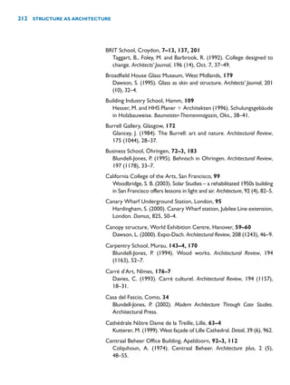 BRIT School, Croydon, 7–13, 137, 201
Taggart, B., Foley, M. and Barbrook, R. (1992). College designed to
change. Architects’ Journal, 196 (14), Oct. 7, 37–49.
Broadfield House Glass Museum, West Midlands, 179
Dawson, S. (1995). Glass as skin and structure. Architects’ Journal, 201
(10), 32–4.
Building Industry School, Hamm, 109
Hesser, M. and HHS Planer  Architekten (1996). Schulungsgebäude
in Holzbauweise. Baumeister-Themenmagazin, Okt., 38–41.
Burrell Gallery, Glasgow, 172
Glancey, J. (1984). The Burrell: art and nature. Architectural Review,
175 (1044), 28–37.
Business School, Öhringen, 72–3, 183
Blundell-Jones, P. (1995). Behnisch in Ohringen. Architectural Review,
197 (1178), 33–7.
California College of the Arts, San Francisco, 99
Woodbridge, S. B. (2003). Solar Studies – a rehabilitated 1950s building
in San Francisco offers lessons in light and air. Architecture, 92 (4), 82–5.
Canary Wharf Underground Station, London, 95
Hardingham, S. (2000). Canary Wharf station, Jubilee Line extension,
London. Domus, 825, 50–4.
Canopy structure, World Exhibition Centre, Hanover, 59–60
Dawson, L. (2000). Expo-Dach. Architectural Review, 208 (1243), 46–9.
Carpentry School, Murau, 143–4, 170
Blundell-Jones, P. (1994). Wood works. Architectural Review, 194
(1163), 52–7.
Carré d’Art, Nîmes, 176–7
Davies, C. (1993). Carré culturel. Architectural Review, 194 (1157),
18–31.
Casa del Fascio, Como, 34
Blundell-Jones, P. (2002). Modern Architecture Through Case Studies.
Architectural Press.
Cathédrale Nôtre Dame de la Treille, Lille, 63–4
Kutterer, M. (1999). West façade of Lille Cathedral. Detail, 39 (6), 962.
Centraal Beheer Office Building, Apeldoorn, 92–3, 112
Colquhoun, A. (1974). Centraal Beheer. Architecture plus, 2 (5),
48–55.
212 STRUCTURE AS ARCHITECTURE
 