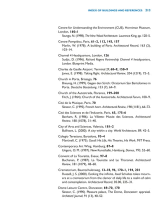 Centre for Understanding the Environment (CUE), Horniman Museum,
London, 160–1
Stungo, N. (1998). The New Wood Architecture. Laurence King, pp. 120–5.
Centre Pompidou, Paris, 61–2, 112, 145, 157
Marlin, W. (1978). A building of Paris. Architectural Record, 163 (2),
103–14.
Channel 4 Headquarters, London, 126
Sudjic, D. (1996). Richard Rogers Partnership Channel 4 headquarters,
London. Blueprint Media.
Charles de Gaulle Airport: Terminal 2F, 68–9, 158–9
Jones, E. (1998). Taking flight. Architectural Review, 204 (1219), 72–5.
Church in Porta, Brissago, 76
Breunig, H. (1999). Gegen den Strich: Oratorium San Bartolomeo in
Porta. Deutsche Bauzeitung, 133 (7), 64–9.
Church of the Autostrada, Florence, 199–200
Fitch, J. (1964). Church of the Autostrada. Architectural Forum, 100–9.
Cité de la Musique, Paris, 70
Slessor, C. (1995). French horn. Architectural Review, 198 (1181), 66–72.
Cité des Sciences et de l’Industrie, Paris, 65, 175–6
Banham, R. (1986). La Villette: Musée des Sciences. Architectural
Review, 180 (1078), 31–40.
City of Arts and Sciences, Valencia, 181–2
Bullivant, L. (2000). A city within a city. World Architecture, 89, 42–5.
Colegio Teresiano, Barcelona, 93–4
Martinell, C. (1975). Gaudí: His Life, His Theories, His Work. MIT Press.
Contemporary Art Wing, Hamburg, 87–8
Ungers, O. M. (1997). New Kunsthalle, Hamburg. Domus, 793, 52–60.
Convent of La Tourette, Eveux, 97–8
Buchanan, P. (1987). La Tourette and Le Thoronet. Architectural
Review, 181 (1079), 48–60.
Crematorium, Baumschulenweg, 13–18, 96, 170–1, 194, 201
Russell, J. S. (2000). Evoking the infinite, Axel Schultes takes mourn-
ers at a crematorium from the clamor of daily life to a realm of calm
and contemplation. Architectural Record, 05.00, 225–31.
Dome Leisure Centre, Doncaster, 69–70, 170
Slessor, C. (1990). Pleasure palace, The Dome, Doncaster: appraisal.
Architects’Journal, 91 (13), 40–52.
INDEX OF BUILDINGS AND REFERENCES 213
 