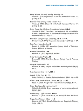 Ferry Terminal and office building, Hamburg, 141
Dawson, L. (1993). Eye catcher on the Elbe. Architectural Review, 193
(1159), 45–9.
Financial Times printing works, London, 82–3
Winter, J. (1988). Glass wall in Blackwall. Architectural Review, 184
(1101), 42–50.
Fisher Center, Bard College, Annadale-on-Hudson, 142–3
Stephens, S. (2003). Frank Gehry merges intuitive and rational forms
at Bard College to create an evocative performing arts center. Archi-
tectural Record, 07.03, 106–17.
Fitzwilliam College Chapel, Cambridge, 71–2, 119–20
Blundell-Jones, P. (1992). Holy vessel. Architects’Journal, 196 (1), 24–37.
Fleet Place House, London, 42
Bussel, A. (2000). SOM evolutions: Recent Work of Skidmore,
Owings  Merrill, Birkhäuser.
Frankfurt Messenhalle 3, 84
Pearman, H. (2000). Equilibrium. Phaidon.
Getty Center, Los Angeles, 61
Brawne, M. (1998). The Getty Center: Richard Meier  Partners.
Phaidon.
Glasgow School of Art, 149
Harbison, R. (1989). Glasgow School of Art. Architects’Journal, 189 (24),
41–59.
Grand Louvre, Paris, 133–4, 154–5
Grande Arche, Paris, 31, 133
Davey, P. (1989). La Defense. Architectural Review, 186 (1110), 44–53.
Great Court, British Museum, London, 49–50, 111–12
Pople, N. (2001). Caught in the web. RIBA Journal, 108 (2), 36–44.
Great Glasshouse, Carmarthenshire, 30
Melhuish, C. (2000). Green, green glass of home. Architects’ Journal,
212 (9), 30–9.
Güell Colony Crypt, Barcelona, 107–8
Martinell, C. (1975). Gaudí: His Life, His Theories, His Work. MIT Press.
Guggenheim Museum, Bilbao, 141–2
Lootsma, B. (1998). A Gehry for Bilbao: the new Guggenheim Museum.
Archis, 1, 16–25.
INDEX OF BUILDINGS AND REFERENCES 215
 