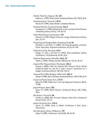 Hall 26, Trade Fair, Hanover, 27, 169
Dawson, L. (1997). Wave motion. Architectural Review, 201 (1201), 42–6.
Hamburg Airport: Terminal 3, 95–6
Binney, M. (1999). Airport Builders. Academy Editions.
Hamburg Museum Courtyard Canopy, 162–4
Lampugnani, V. (1990). Glazed cover to the courtyard of the Museum
of Hamburg History. Domus, 719, 66–73.
Hazel Wood School, Southampton, 139
Dawson, S. (1991). Elegant classroom canopy. Architects’Journal focus,
June, 15–19.
Hong Kong and Shanghai Bank, Hong Kong, 51–3, 98
Doubilet, S. and Fisher, T. (1986). The Hong Kong Bank; architects:
Foster Associates. Progressive Architecture, 63 (3), 67–109.
Hotel de las Artes, Barcelona, 64–5
Iyengar, H., Zils, J. and Sinn, R. (1993). Steel exoskeleton defines
architecture. Civil Engineering, 63 (8), 42–6.
Hôtel du Département, Marseilles, 44–5, 79
Welsh, J. (1994). Willing and able. RIBA Journal, 101 (4), 36–47.
Imperial War Museum-North, Manchester, 202–3
Russell, J. (2002). With the Imperial War Museum North, Daniel
Libeskind builds his case for a major museum destination on a
budget. Architectural Record, 190 (10), 124–31.
Industrial Park Office Building, Völkermarkt, 203–4
Davey, P. (1996). Spirit of Ecstasy. Architectural Review, 199 (1190), 54–9.
Institut du Monde Arabe, Paris, 157–8
Boles, D. (1987). Modernism in the city. Progressive Architecture, 68 (7),
72–80.
Jewish Museum, Berlin, 202
Spens, M. (1999). Berlin Phoenix. Architectural Review, 205 (1226),
40–6.
JFK Airport: Terminal 4, 89
Amelar, A. (2002). JFK Terminal 4 Queens, New York. Architectural
Record, 01.02, 114–17.
Jussieu University, Paris, 145–6
Herve, M. (1990). Guide to Modern Architecture in Paris. Syros-
Alternatives.
Kew Recreation Centre, Melbourne, 170
Hyatt, P. (1989). Undercover. Steel Profile, 28, 26–30.
216 STRUCTURE AS ARCHITECTURE
 