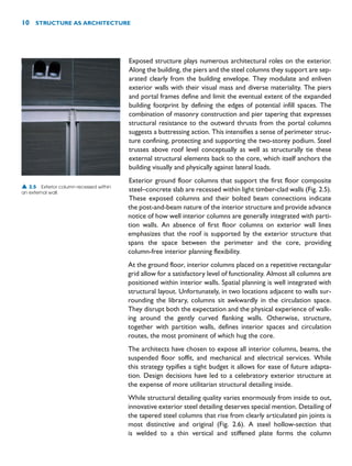 Exposed structure plays numerous architectural roles on the exterior.
Along the building, the piers and the steel columns they support are sep-
arated clearly from the building envelope. They modulate and enliven
exterior walls with their visual mass and diverse materiality. The piers
and portal frames define and limit the eventual extent of the expanded
building footprint by defining the edges of potential infill spaces. The
combination of masonry construction and pier tapering that expresses
structural resistance to the outward thrusts from the portal columns
suggests a buttressing action. This intensifies a sense of perimeter struc-
ture confining, protecting and supporting the two-storey podium. Steel
trusses above roof level conceptually as well as structurally tie these
external structural elements back to the core, which itself anchors the
building visually and physically against lateral loads.
Exterior ground floor columns that support the first floor composite
steel–concrete slab are recessed within light timber-clad walls (Fig. 2.5).
These exposed columns and their bolted beam connections indicate
the post-and-beam nature of the interior structure and provide advance
notice of how well interior columns are generally integrated with parti-
tion walls. An absence of first floor columns on exterior wall lines
emphasizes that the roof is supported by the exterior structure that
spans the space between the perimeter and the core, providing
column-free interior planning flexibility.
At the ground floor, interior columns placed on a repetitive rectangular
grid allow for a satisfactory level of functionality. Almost all columns are
positioned within interior walls. Spatial planning is well integrated with
structural layout. Unfortunately, in two locations adjacent to walls sur-
rounding the library, columns sit awkwardly in the circulation space.
They disrupt both the expectation and the physical experience of walk-
ing around the gently curved flanking walls. Otherwise, structure,
together with partition walls, defines interior spaces and circulation
routes, the most prominent of which hug the core.
The architects have chosen to expose all interior columns, beams, the
suspended floor soffit, and mechanical and electrical services. While
this strategy typifies a tight budget it allows for ease of future adapta-
tion. Design decisions have led to a celebratory exterior structure at
the expense of more utilitarian structural detailing inside.
While structural detailing quality varies enormously from inside to out,
innovative exterior steel detailing deserves special mention. Detailing of
the tapered steel columns that rise from clearly articulated pin joints is
most distinctive and original (Fig. 2.6). A steel hollow-section that
is welded to a thin vertical and stiffened plate forms the column
10 STRUCTURE AS ARCHITECTURE
▲ 2.5 Exterior column recessed within
an external wall.
 