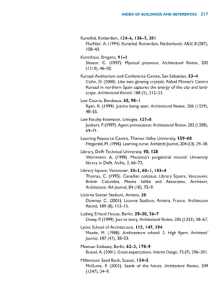Kunsthal, Rotterdam, 124–6, 136–7, 201
MacNair, A. (1994). Kunsthal, Rotterdam, Netherlands. AU, 8 (287),
108–43.
Kunsthaus, Bregenz, 91–2
Slessor, C. (1997). Mystical presence. Architectural Review, 202
(1210), 46–50.
Kursaal Auditorium and Conference Centre, San Sebastian, 53–4
Cohn, D. (2000). Like two glowing crystals, Rafael Moneo’s Centro
Kursaal in northern Spain captures the energy of the city and land-
scape. Architectural Record, 188 (5), 212–23.
Law Courts, Bordeaux, 65, 90–1
Ryan, R. (1999). Justice being seen. Architectural Review, 206 (1229),
48–55.
Law Faculty Extension, Limoges, 127–8
Joubert, P. (1997). Agent provocateur. Architectural Review, 202 (1208),
69–71.
Learning Resource Centre, Thames Valley University, 159–60
Fitzgerald, M. (1996). Learning curve. Architects’Journal, 204 (13), 29–38.
Library, Delft Technical University, 90, 128
Wortmann, A. (1998). Mecanoo’s purgatorial mound: University
library in Delft. Archis, 3, 66–73.
Library Square, Vancouver, 20–1, 60–1, 183–4
Thomas, C. (1995). Canadian colossus: Library Square, Vancouver,
British Columbia, Moshe Safdie and Associates, Architect.
Architecture: AIA Journal, 84 (10), 72–9.
Licorne Soccer Stadium, Amiens, 28
Downey, C. (2001). Licorne Stadium, Amiens, France. Architecture
Record, 189 (8), 112–15.
Ludwig Erhard House, Berlin, 29–30, 56–7
Davey, P. (1999). Just so story. Architectural Review, 205 (1223), 58–67.
Lyons School of Architecture, 115, 147, 194
Meade, M. (1988). Architecture school: 2. High flyers. Architects’
Journal, 187 (47), 38–53.
Mexican Embassy, Berlin, 62–3, 178–9
Bussel, A. (2001). Great expectations. Interior Design, 72 (7), 296–301.
Millennium Seed Bank, Sussex, 154–5
McGuire, P. (2001). Seeds of the future. Architecture Review, 209
(1247), 34–9.
INDEX OF BUILDINGS AND REFERENCES 217
 