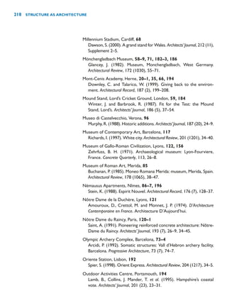 Millennium Stadium, Cardiff, 68
Dawson, S. (2000). A grand stand for Wales. Architects’Journal, 212 (11),
Supplement 2–5.
Mönchengladbach Museum, 58–9, 71, 182–3, 186
Glancey, J. (1982). Museum, Monchengladbach, West Germany.
Architectural Review, 172 (1030), 55–71.
Mont-Cenis Academy, Herne, 20–1, 35, 66, 194
Downley, C. and Talarico, W. (1999). Giving back to the environ-
ment. Architectural Record, 187 (2), 199–208.
Mound Stand, Lord’s Cricket Ground, London, 59, 184
Winter, J. and Barbrook, R. (1987). Fit for the Test: the Mound
Stand, Lord’s. Architects’ Journal, 186 (5), 37–54.
Museo di Castelvecchio, Verona, 96
Murphy, R. (1988). Historic additions. Architects’Journal, 187 (20), 24–9.
Museum of Contemporary Art, Barcelona, 117
Richards, I. (1997). White city. Architectural Review, 201 (1201), 34–40.
Museum of Gallo-Roman Civilization, Lyons, 122, 156
Zehrfuss, B. H. (1971). Archaeological museum: Lyon-Fourviere,
France. Concrete Quarterly, 113, 26–8.
Museum of Roman Art, Merida, 85
Buchanan, P. (1985). Moneo Romana Merida: museum, Merida, Spain.
Architectural Review, 178 (1065), 38–47.
Némausus Apartments, Nîmes, 86–7, 196
Stein, K. (1988). Espirit Nouvel. Architectural Record, 176 (7), 128–37.
Nôtre Dame de la Duchère, Lyons, 121
Amouroux, D., Crettol, M. and Monnet, J. P. (1974). D’Architecture
Contemporaine en France. Architecture D’Aujourd’hui.
Nôtre Dame du Raincy, Paris, 120–1
Saint, A. (1991). Pioneering reinforced concrete architecture: Nôtre-
Dame du Raincy. Architects’ Journal, 193 (7), 26–9, 34–45.
Olympic Archery Complex, Barcelona, 73–4
Arcidi, P. (1992). Somatic structures: Vall d’Hebron archery facility,
Barcelona. Progressive Architecture, 73 (7), 74–7.
Oriente Station, Lisbon, 192
Spier, S. (1998). Orient Express. Architectural Review, 204 (1217), 34–5.
Outdoor Activities Centre, Portsmouth, 194
Lamb, B., Collins, J. Mander, T. et al. (1995). Hampshire’s coastal
vote. Architects’ Journal, 201 (23), 23–31.
218 STRUCTURE AS ARCHITECTURE
 