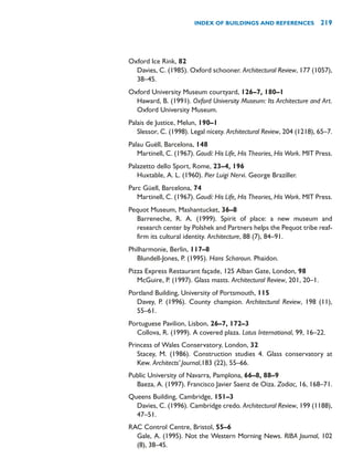 Oxford Ice Rink, 82
Davies, C. (1985). Oxford schooner. Architectural Review, 177 (1057),
38–45.
Oxford University Museum courtyard, 126–7, 180–1
Haward, B. (1991). Oxford University Museum: Its Architecture and Art.
Oxford University Museum.
Palais de Justice, Melun, 190–1
Slessor, C. (1998). Legal nicety. Architectural Review, 204 (1218), 65–7.
Palau Guëll, Barcelona, 148
Martinell, C. (1967). Gaudí: His Life, His Theories, His Work. MIT Press.
Palazetto dello Sport, Rome, 23–4, 196
Huxtable, A. L. (1960). Pier Luigi Nervi. George Braziller.
Parc Güell, Barcelona, 74
Martinell, C. (1967). Gaudí: His Life, His Theories, His Work. MIT Press.
Pequot Museum, Mashantucket, 36–8
Barreneche, R. A. (1999). Spirit of place: a new museum and
research center by Polshek and Partners helps the Pequot tribe reaf-
firm its cultural identity. Architecture, 88 (7), 84–91.
Philharmonie, Berlin, 117–8
Blundell-Jones, P. (1995). Hans Scharoun. Phaidon.
Pizza Express Restaurant façade, 125 Alban Gate, London, 98
McGuire, P. (1997). Glass masts. Architectural Review, 201, 20–1.
Portland Building, University of Portsmouth, 115
Davey, P. (1996). County champion. Architectural Review, 198 (11),
55–61.
Portuguese Pavilion, Lisbon, 26–7, 172–3
Collova, R. (1999). A covered plaza. Lotus International, 99, 16–22.
Princess of Wales Conservatory, London, 32
Stacey, M. (1986). Construction studies 4. Glass conservatory at
Kew. Architects’ Journal,183 (22), 55–66.
Public University of Navarra, Pamplona, 66–8, 88–9
Baeza, A. (1997). Francisco Javier Saenz de Oiza. Zodiac, 16, 168–71.
Queens Building, Cambridge, 151–3
Davies, C. (1996). Cambridge credo. Architectural Review, 199 (1188),
47–51.
RAC Control Centre, Bristol, 55–6
Gale, A. (1995). Not the Western Morning News. RIBA Journal, 102
(8), 38–45.
INDEX OF BUILDINGS AND REFERENCES 219
 