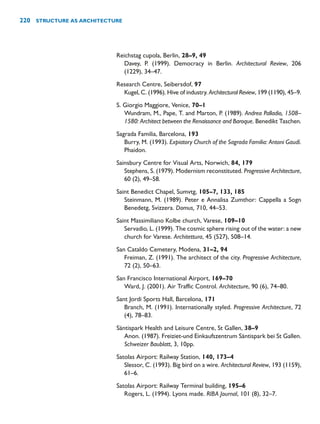 Reichstag cupola, Berlin, 28–9, 49
Davey, P. (1999). Democracy in Berlin. Architectural Review, 206
(1229), 34–47.
Research Centre, Seibersdof, 97
Kugel, C. (1996). Hive of industry. Architectural Review, 199 (1190), 45–9.
S. Giorgio Maggiore, Venice, 70–1
Wundram, M., Pape, T. and Marton, P. (1989). Andrea Palladio, 1508–
1580: Architect between the Renaissance and Baroque. Benedikt Taschen.
Sagrada Familia, Barcelona, 193
Burry, M. (1993). Expiatory Church of the Sagrada Familia: Antoni Gaudí.
Phaidon.
Sainsbury Centre for Visual Arts, Norwich, 84, 179
Stephens, S. (1979). Modernism reconstituted. Progressive Architecture,
60 (2), 49–58.
Saint Benedict Chapel, Sumvtg, 105–7, 133, 185
Steinmann, M. (1989). Peter e Annalisa Zumthor: Cappella a Sogn
Benedetg, Svizzera. Domus, 710, 44–53.
Saint Massimiliano Kolbe church, Varese, 109–10
Servadio, L. (1999). The cosmic sphere rising out of the water: a new
church for Varese. Architettura, 45 (527), 508–14.
San Cataldo Cemetery, Modena, 31–2, 94
Freiman, Z. (1991). The architect of the city. Progressive Architecture,
72 (2), 50–63.
San Francisco International Airport, 169–70
Ward, J. (2001). Air Traffic Control. Architecture, 90 (6), 74–80.
Sant Jordi Sports Hall, Barcelona, 171
Branch, M. (1991). Internationally styled. Progressive Architecture, 72
(4), 78–83.
Säntispark Health and Leisure Centre, St Gallen, 38–9
Anon. (1987). Freiziet-und Einkaufszentrum Säntispark bei St Gallen.
Schweizer Baublatt, 3, 10pp.
Satolas Airport: Railway Station, 140, 173–4
Slessor, C. (1993). Big bird on a wire. Architectural Review, 193 (1159),
61–6.
Satolas Airport: Railway Terminal building, 195–6
Rogers, L. (1994). Lyons made. RIBA Journal, 101 (8), 32–7.
220 STRUCTURE AS ARCHITECTURE
 
