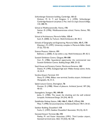 Schlumberger Extension building, Cambridge, 161–2
Dickson, M. G. T. and Gregson, S. J. (1995). Schlumberger
Cambridge Research Ltd phase 2. Proc. Instn Civ. Engrs Structs  Bldgs,
110, 288–95.
School at Waidhausenstraße, Vienna, 176
Steiner, D. (1996). Waidhausenstrasse school, Vienna. Domus, 785,
44–51.
School of Architecture, Marne-la-Vallée, 153–4
Such, R. (2000). So Tschumi. World Architecture, 84, 40–2.
Schools of Geography and Engineering, Marne-la-Vallée, 45–7, 178
Klessing, J. M. (1997). University complex in Marne-la-Vallée. Detail,
37 (5), 752–56.
Science Museum, Valencia, 191
Bullivant, L. (2000). A city within a city. World Architecture, 89, 42–5.
Scottish Exhibition Centre, Glasgow, 99–100
Carr, R. (1986). Squandered opportunity: the controversial new
Scottish Exhibition Centre. Building Design, 808, 23–25.
Seed House and Forestry Centre. Marche-en-Femenne, 182
Dubois, M. (1995). Ecological high tech: Wallon foresty centre. Archis,
10, 35–9.
Sondica Airport Terminal, 111
Sharp, D. (1996). Bilbao: new terminal, Sondica airport. Architectural
Monographs, 46, 51–5.
Splash Leisure Centre, Sheringham, 76
Dunster, D. (1988). Waves of pleasure. Architects’ Journal, 187 (36),
40–53.
Staatsgalerie, Stuttgart, 99, 149–50
Jenks, C. (1984). The casual, the shocking and the well ordered
acropolis. Architectural Design, 54 (3/4), 48–55.
Stadelhofen Railway Station, 140, 146–7, 156–7, 173–4, 194
Metz, T. (1990). Structural dynamics. Architectural Record, 178:11, 54–61.
Stadttor Building, Dusseldorf, 118
Fuchs, C. (1997). Stadttor Dusseldorf. Baumeister, 94 (12), 42–9.
Stansted Airport Terminal, 66, 193
Pawley, M. and Foster Associates (1991). Third London airport,
Stansted terminal zone. AU, 10 (253), 46–128.
INDEX OF BUILDINGS AND REFERENCES 221
 