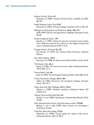 Stazione Termini, Rome, 43
Mulazzani, M. (2001). Stazione Termini, Roma. Casabella, 65 (695),
88–101.
Stealth Building, Culver City, 47–8
Giovannini, J. (2001). Constant change. Architecture, 90 (11), 98–107.
Stellingen Ice Skating Rink and Velodrome, 25–6, 169, 171
ASW (1997). Dach fur eine Sportarena in Stellingen. Baumeister, 94 (2),
38–40.
Stratford Regional Station, 147
Russell, J. S. (1999). Setting the pace for innovative transit design,
Chris Wilkinson advances his station on the English architectural
scene. Architectural Record, 07.99, 114–8.
Stuttgart Airport Terminal, 42, 191
Von Gerkan, M. (1993). Von Gerkan, Marg  Partners. Academy
Editions.
Suhr office building, 134–5
Steinmann, M. (1986). Ein Haus wie ein UFO. Archithese, 16 (2), 45–54.
TGV Station, Lille, 42–4
Davey, P. (1996). The boot and the lace maker. Architectural Review,
199 (1189), 72–3.
Thermal Baths, Vals, 86
Ryan, R. (1997). Primal therapy. Architectural Review, 202 (1206), 42–8.
Timber Showroom, Hergatz, 83–4, 184
Valdes, O. (1996). Showroom and warehouse, Hergatz, Germany.
Domus, 782, 32–7.
Tobius Grau KG office, Rellingen, 36–7, 135–6
Dawson, L. (2000). Industrial revolution. Architectural Review, 207
(1235), 52–5.
Toskana Thermal Pools, Bad Sulza, 83
Roskam, F. et al. (2002). Sportbauten. Deutsche Bauzeitschrift, 50 (2),
34–88.
Town Administrative Centre, Saint-Germaine-en-Laye, 179–80
Behling, S. and S. (eds) (1999). Glass: Structure and Technology in
Architecture. Prestel.
Trade Fair Glass Hall, Leipzig, 174–5
Pepchinski, M. (1996). Crystal palace for reborn trade centre.
Architectural Record, 184 (11), 80–9.
222 STRUCTURE AS ARCHITECTURE
 