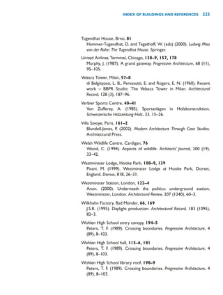Tugendhat House, Brno, 81
Hammer-Tugendhat, D. and Tegethoff, W. (eds) (2000). Ludwig Mies
van der Rohe: The Tugendhat House. Springer.
United Airlines Terminal, Chicago, 138–9, 157, 178
Murphy, J. (1987). A grand gateway. Progressive Architecture, 68 (11),
95–105.
Velasca Tower, Milan, 57–8
di Belgiojoso, L. B., Peressutti, E. and Rogers, E. N. (1960). Recent
work – BBPR Studio: The Velasca Tower in Milan. Architectural
Record, 128 (3), 187–96.
Verbier Sports Centre, 40–41
Von Zufferey, A. (1985). Sportanlagen in Holzkonstruktion.
Schweizerische Holzzeitung Holz, 23, 15–26.
Villa Savoye, Paris, 161–2
Blundell-Jones, P. (2002). Modern Architecture Through Case Studies.
Architectural Press.
Welsh Wildlife Centre, Cardigan, 76
Wood, C. (1994). Aspects of wildlife. Architects’ Journal, 200 (19),
33–42.
Westminster Lodge, Hooke Park, 108–9, 139
Pisani, M. (1999). Westminster Lodge at Hooke Park, Dorset,
England. Domus, 818, 26–31.
Westminster Station, London, 122–4
Anon. (2000). Underneath the politics: underground station,
Westminster, London. Architectural Review, 207 (1240), 60–3.
Wilkhahn Factory, Bad Münder, 66, 169
J.S.R. (1995). Daylight production. Architectural Record, 183 (1095),
82–3.
Wohlen High School entry canopy, 194–5
Peters, T. F. (1989). Crossing boundaries. Progressive Architecture, 4
(89), 8–103.
Wohlen High School hall, 115–6, 181
Peters, T. F. (1989). Crossing boundaries. Progressive Architecture, 4
(89), 8–103.
Wohlen High School library roof, 198–9
Peters, T. F. (1989). Crossing boundaries. Progressive Architecture, 4
(89), 8–103.
INDEX OF BUILDINGS AND REFERENCES 223
 