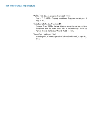Wohlen High School, entrance foyer roof, 104–5
Peters, T. F. (1989). Crossing boundaries. Progressive Architecture, 4
(89), 8–103.
Yerba Buena Lofts, San Francisco, 54
Pearson, C. A. (2002). Stanley Saitowitz tests the market for high
Modernism with his Yerba Buena lofts in San Fransisco’s South of
Market district. Architectural Record, 08.02, 117–21.
Youth Club, Möglingen, 198–9
Blundell-Jones, P. (1996). Space craft. Architectural Review, 200 (1195),
44–7.
224 STRUCTURE AS ARCHITECTURE
 
