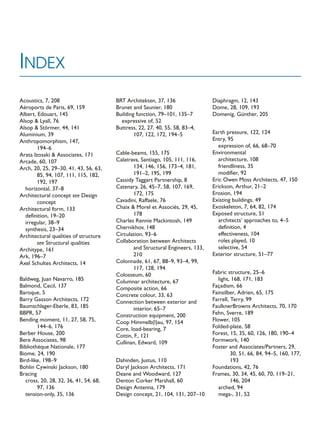 Acoustics, 7, 208
Aéroports de Paris, 69, 159
Albert, Edouart, 145
Alsop  Lyall, 76
Alsop  Störmer, 44, 141
Aluminium, 39
Anthropomorphism, 147,
194–6
Arata Izosaki  Associates, 171
Arcade, 60, 107
Arch, 20, 25, 29–30, 41, 43, 56, 63,
85, 94, 107, 111, 115, 182,
192, 197
horizontal, 37–8
Architectural concept see Design
concept
Architectural form, 133
definition, 19–20
irregular, 38–9
synthesis, 23–34
Architectural qualities of structure
see Structural qualities
Architype, 161
Ark, 196–7
Axel Schultes Architects, 14
Baldweg, Juan Navarro, 185
Balmond, Cecil, 137
Baroque, 5
Barry Gasson Architects, 172
Baumschlager-Eberle, 83, 185
BBPR, 57
Bending moment, 11, 27, 58, 75,
144–6, 176
Berber House, 200
Bere Associates, 98
Bibliothèque Nationale, 177
Biome, 24, 190
Bird-like, 198–9
Bohlin Cywinski Jackson, 180
Bracing
cross, 20, 28, 32, 36, 41, 54, 68,
97, 136
tension-only, 35, 136
BRT Architekten, 37, 136
Brunet and Saunier, 180
Building function, 79–101, 135–7
expressive of, 52
Buttress, 22, 27, 40, 55, 58, 83–4,
107, 122, 172, 194–5
Cable-beams, 155, 175
Calatrava, Santiago, 105, 111, 116,
134, 146, 156, 173–4, 181,
191–2, 195, 199
Cassidy Taggart Partnership, 8
Catenary, 26, 45–7, 58, 107, 169,
172, 175
Cavadini, Raffaele, 76
Chaix  Morel et Associés, 29, 45,
178
Charles Rennie Mackintosh, 149
Chernikhov, 148
Circulation, 93–6
Collaboration between Architects
and Structural Engineers, 133,
210
Colonnade, 61, 67, 88–9, 93–4, 99,
117, 128, 194
Colosseum, 60
Columnar architecture, 67
Composite action, 66
Concrete colour, 33, 63
Connection between exterior and
interior, 65–7
Construction equipment, 200
Coop Himmelb(l)au, 97, 154
Core, load-bearing, 7
Cottin, F., 121
Cullinan, Edward, 109
Dahinden, Justus, 110
Daryl Jackson Architects, 171
Deane and Woodward, 127
Denton Corker Marshall, 60
Design Antenna, 179
Design concept, 21, 104, 131, 207–10
Diaphragm, 12, 143
Dome, 28, 109, 193
Domenig, Günther, 205
Earth pressure, 122, 124
Entry, 95
expression of, 66, 68–70
Environmental
architecture, 108
friendliness, 35
modifier, 92
Eric Owen Moss Architects, 47, 150
Erickson, Arthur, 21–2
Erosion, 194
Existing buildings, 49
Exoskeleton, 7, 64, 82, 174
Exposed structure, 51
architects’ approaches to, 4–5
definition, 4
effectiveness, 104
roles played, 10
selective, 54
Exterior structure, 51–77
Fabric structure, 25–6
light, 168, 171, 183
Façadism, 66
Fainsilber, Adrien, 65, 175
Farrell, Terry, 99
FaulknerBrowns Architects, 70, 170
Fehn, Sverre, 189
Flower, 105
Folded-plate, 58
Forest, 15, 35, 60, 126, 180, 190–4
Formwork, 140
Foster and Associates/Partners, 29,
30, 51, 66, 84, 94–5, 160, 177,
193
Foundations, 42, 76
Frames, 30, 34, 45, 60, 70, 119–21,
146, 204
arched, 94
mega-, 31, 52
INDEX
 