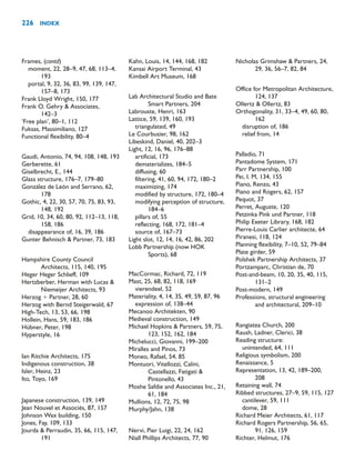Frames, (contd)
moment, 22, 28–9, 47, 68, 113–4,
193
portal, 9, 32, 36, 83, 99, 139, 147,
157–8, 173
Frank Lloyd Wright, 150, 177
Frank O. Gehry  Associates,
142–3
‘Free plan’, 80–1, 112
Fuksas, Massimiliano, 127
Functional flexibility, 80–4
Gaudí, Antonio, 74, 94, 108, 148, 193
Gerberette, 61
Giselbrecht, E., 144
Glass structure, 176–7, 179–80
González de León and Serrano, 62,
178
Gothic, 4, 22, 30, 57, 70, 75, 83, 93,
148, 192
Grid, 10, 34, 60, 80, 92, 112–13, 118,
158, 186
disappearance of, 16, 39, 186
Gunter Behnisch  Partner, 73, 183
Hampshire County Council
Architects, 115, 140, 195
Heger Heger Schlieff, 109
Hertzberber, Herman with Lucas 
Niemeijer Architects, 93
Herzog  Partner, 28, 60
Herzog with Bernd Steigerwald, 67
High-Tech, 13, 53, 66, 198
Hollein, Hans, 59, 183, 186
Hübner, Peter, 198
Hyperstyle, 16
Ian Ritchie Architects, 175
Indigenous construction, 38
Isler, Heinz, 23
Ito, Toyo, 169
Japanese construction, 139, 149
Jean Nouvel et Associés, 87, 157
Johnson Wax building, 150
Jones, Fay, 109, 133
Jourda  Perraudin, 35, 66, 115, 147,
191
Kahn, Louis, 14, 144, 168, 182
Kansai Airport Terminal, 43
Kimbell Art Museum, 168
Lab Architectural Studio and Bate
Smart Partners, 204
Labrouste, Henri, 163
Lattice, 59, 139, 160, 193
triangulated, 49
Le Courbusier, 98, 162
Libeskind, Daniel, 40, 202–3
Light, 12, 16, 96, 176–88
artificial, 173
dematerializes, 184–5
diffusing, 60
filtering, 41, 60, 94, 172, 180–2
maximizing, 174
modified by structure, 172, 180–4
modifying perception of structure,
184–6
pillars of, 55
reflecting, 168, 172, 181–4
source of, 167–73
Light slot, 12, 14, 16, 42, 86, 202
Lobb Partnership (now HOK
Sports), 68
MacCormac, Richard, 72, 119
Mast, 25, 68, 82, 118, 169
vierendeel, 52
Materiality, 4, 14, 35, 49, 59, 87, 96
expression of, 138–44
Mecanoo Architekten, 90
Medieval construction, 149
Michael Hopkins  Partners, 59, 75,
123, 152, 162, 184
Michelucci, Giovanni, 199–200
Miralles and Pinos, 73
Moneo, Rafael, 54, 85
Montuori, Vitellozzi, Calini,
Castellazzi, Fatigati 
Pintonello, 43
Moshe Safdie and Associates Inc., 21,
61, 184
Mullions, 12, 72, 75, 98
Murphy/Jahn, 138
Nervi, Pier Luigi, 22, 24, 162
Niall Phillips Architects, 77, 90
Nicholas Grimshaw  Partners, 24,
29, 36, 56–7, 82, 84
Office for Metropolitan Architecture,
124, 137
Ollertz  Ollertz, 83
Orthogonality, 31, 33–4, 49, 60, 80,
162
disruption of, 186
relief from, 14
Palladio, 71
Pantadome System, 171
Parr Partnership, 100
Pei, I. M, 134, 155
Piano, Renzo, 43
Piano and Rogers, 62, 157
Pequot, 37
Perret, Auguste, 120
Petzinka Pink und Partner, 118
Philip Exeter Library, 168, 182
Pierre-Louis Carlier architecte, 64
Piranesi, 118, 124
Planning flexibility, 7–10, 52, 79–84
Plate girder, 59
Polshek Partnership Architects, 37
Portzamparc, Christian de, 70
Post-and-beam, 10, 20, 35, 40, 115,
131–2
Post-modern, 149
Professions, structural engineering
and architectural, 209–10
Rangiatea Church, 200
Raush, Ladner, Clerici, 38
Reading structure:
unintended, 64, 111
Religious symbolism, 200
Renaissance, 5
Representation, 13, 42, 189–200,
208
Retaining wall, 74
Ribbed structures, 27–9, 59, 115, 127
cantilever, 59, 111
dome, 28
Richard Meier Architects, 61, 117
Richard Rogers Partnership, 56, 65,
91, 126, 159
Richter, Helmut, 176
226 INDEX
 