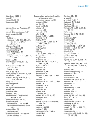Ridge-beam, 3, 200–1
Rivet, 59, 96
Rossi, Aldo, 32, 94
Roundwood, 108
Saarinen (Eero) and Associates, 27,
58
Sáenzde Oiza Arquitectos, 67, 89
Samyn et Associés, 182
Scale:
building, 14
structure, 16, 52–3, 55, 63–5, 74,
85, 114, 119, 157, 209
Scarpa, Carlo, 96
Scharoun, Hans, 118
Sears Roebuck Store, 30
Seismic retrofitting, 99
Sendai Mediatheque, 169
Services, 177
integration with structure, 84, 148,
161, 193
Shade, 172, 182
Shear force (or stress), 16, 145,
148
Shell structure, 23, 83, 198
grid-, 162, 174
ribbed, 59, 196
Ship, 36, 86, 196–7
Silcher, Werner  Partners, 25, 169
Siza, Alvaro, 27, 172
Skidmore, Owings  Merrill, 41–2,
64, 89, 170, 197
Sliding, 16
Slot see Light slot
Smell, 208
SNCF/Jean-Marie Duthilleul, 43
Soufflot, 144
Space-craft, 198
Springs, 47, 126
Stanley Saitowitz Office/Natoma
Architects, 55
Stirling and Wilford, 99, 149
Structural actions, 174
expression of, 17, 52, 144–49
see also Bending moments, Shear
force
Structural form, 20
synthesis of, 23
Structural detailing, 131–164, 174
variety of quality, 10
Structural (and architectural) qualities
and characteristics:
aeronautical engineering, 151
ambiguity, 125–6
anarchy, 203
anchoring, 10, 86
artistry, 137
asymmetry, 32
awkward, 10, 81
calm, 16, 72
chaotic, 40, 91, 154, 202–3
clamping, 147–8
clasping, 148–9
complexity, 32, 41, 108, 126–7,
154–5, 158, 191
confining, 10
confusing, 155
craft, 75
creativity, 137
crude, 72, 135–6, 142, 154
damage, 150
dangerous, 97
decorative, 161–2
delicate, 49, 106, 115, 127, 147,
163, 179, 192
depth, 54, 57–9
diaphanous, 63
dramatic, 199
dynamism, 74, 146
dysfunctional, 202
elegance, 75, 83–4, 143, 151, 173,
180
embrace, 128
enclosure, 28, 71–2, 120, 127, 198
eroded, 194
excitement, 58, 72
exuberant, 7, 94
filigree, 43, 64
filtering, 59–63
see also Light
fineness, 12, 35, 57, 61, 170
flamboyant, 203
flimsy, 64
floating, 44–5, 47, 49, 76, 86, 98,
185, 196
formality, 94
fractured, 154, 202
fragility, 45, 150
fragmented, 72, 117, 202–3
fragrant, 208
freedom, 16
furniture, 135, 151
graceful, 74
grounded, 47, 55, 76
haphazard, 72, 73, 150
harshness, 202
heaviness, 156, 160
hierarchy, 41, 53, 59, 64, 80, 85,
120, 138
hollowness, 31
hovering, 45, 47, 76, 105, 121
iconic, 51
inconsistent, 137
industrial, 153
innovative, 10
instability, 45, 150
intimate, 80, 92, 115, 117, 128
intricate, 115, 158, 163, 191
introverted, 80
invisible, 121
irregular, 74, 118, 154
jewellery, 110, 149, 163
joylessness, 94
layered, 38, 72, 87, 96, 108, 117,
139
lightness, 49, 84, 139, 147, 156–9,
163, 170, 173, 176, 178–80,
192
liveliness, 139
mechanical engineering, 151
mesh-like, 62, 65
minimalism, 163
monumental, 65, 71
movement, 58, 60, 63, 95, 147
mystery, 204
ornamental, 57
ornate, 158
overwhelming, 52, 119
plain, 161, 202
precision, 133, 152
prestige, 201
protecting, 10, 71–2, 110, 198
purity, 87, 134, 151
quality, 201
random, 7, 15, 74, 96–7, 194, 197
rationality, 34, 48, 73
rawness, 94, 154
refined, 75, 106, 135, 139, 151
restful, 154
restlessness, 49, 112
rhythm, 52–3, 55, 58, 85, 94, 115,
157, 167, 172
INDEX 227
 