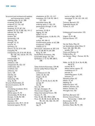 Structural (and architectural) qualities
and characteristics: (contd)
scaffolding-like, 32, 61, 200
screening, 59–63, 89
sculptural, 57, 116, 162
sensitive, 122
simplicity, 16, 27, 87, 154
skeletal, 27, 32, 57, 80, 126, 141–2
softness, 94, 156, 158
solemnity, 16
sombre, 201
spontaneity, 118
stitching, 136
strength, 13, 16
surprise, 41
symmetry, 72
texture, 23, 53, 57–9, 104
tranquility, 94
transparency, 25, 27–8, 49, 58, 65,
83, 126, 145, 155–8, 174, 176,
179–80
transportable, 76
twisting, 205
unbalance, 150
unexpected, 42, 125, 137
unobtrusive, 163
unrefined, 153
utilitarian, 151
warm, 128
web-like, 63
weighty, 179
welcoming, 195
wrap, 36, 60
Structural Rationalists, 22
Structural systems, 20, 79
Structure:
articulating circulation, 93–6
dangerous, 99
defines space, 91, 93
directionality, 79, 93, 95–6
disrupts, 15, 82, 96–100
diversity of, 208
educates, 143
expressive roles, 70–7, 121–8
functional aspects, 79–101
inhabitation of, 92, 115, 117
modulates, 52–7, 69, 95, 104–7,
117, 120
neutralizes space, 80
ordering space, 3, 120, 179
penetrations through, 11, 69,
177–9
perimeter, 53, 82–4
sagging, 39, 146
spatial, 112–21
subdividing space, 15, 85–93, 179,
191
surface, 49, 104–12
transformative power of, 63, 208
transparent, 179–80
visibility of, 12
‘Structures’, education of, 207, 210
Strut, 57, 68, 89, 91,124, 200
flying, 25, 169
StudioWorks Architects, 196
Sustainable design, 161, 201
Symbolism, 3, 13, 16, 189, 200–5,
208
Tadao Ando  Associates, 139–40
Tanner Leddy Mantum Stacy, 99
Tension
architecture of, 126
cables, 25, 56, 126
hangers, 30, 52
ring, 105
rods, 12, 24, 45, 56, 61, 82, 90
springs, 47
ties, 56
Tent, 26, 199
Terragni, Giuseppe, 34
Thorncrown Chapel, 109
Tokyo International Forum, 185
Torsion, 91, 146
Tree, 42, 66, 180, 190–4, 200
Truss, 35, 40, 48, 52, 65, 68, 84, 96,
98, 143, 145, 158, 174, 197
bowstring, 38
sag, 39
source of light, 169–70
vierendeel, 31, 54, 133, 139, 157,
160
Tschumi, Bernard, 153
Tugendhat House, 81
Tunnel, 31, 123
Underground construction, 123,
139
Ungers, O. M., 88
Usonian House, 177
Van der Rohe, Mies, 81
van Spreckelsen, Johan Otto, 31
Vault, 160, 168, 183, 201,
lamella, 109
Vicens and Ramos, 33
Viollet-le-Duc, 22
von Gerkan Marg  Partner, 42, 95,
163
Walls, 14, 20, 22, 32–4, 36, 45, 80,
86–8, 91
curved, 58, 71
define interior spaces, 32
modulation of, 17
pierced, 31
subdividing space, 15, 85
textures, 17
Warped surface, 63
Waves, 27, 43
Welding, 59
Wilkinson Eyre, 147
Williams, Stanton, 155
Wilson, Gordon, 32
Wrought-iron, 162
Zehrfuss, Bernard, 122
Zimmer Gunsul Frasca
Partnership  HDR, 107
Zoomorphic, 194–6
Zufferey, André, 40
Zumthor, Peter, 86, 92, 105
228 INDEX
 