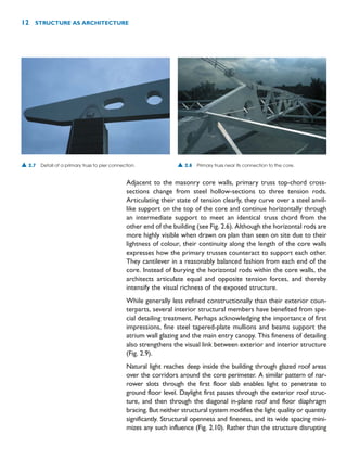 Adjacent to the masonry core walls, primary truss top-chord cross-
sections change from steel hollow-sections to three tension rods.
Articulating their state of tension clearly, they curve over a steel anvil-
like support on the top of the core and continue horizontally through
an intermediate support to meet an identical truss chord from the
other end of the building (see Fig. 2.6). Although the horizontal rods are
more highly visible when drawn on plan than seen on site due to their
lightness of colour, their continuity along the length of the core walls
expresses how the primary trusses counteract to support each other.
They cantilever in a reasonably balanced fashion from each end of the
core. Instead of burying the horizontal rods within the core walls, the
architects articulate equal and opposite tension forces, and thereby
intensify the visual richness of the exposed structure.
While generally less refined constructionally than their exterior coun-
terparts, several interior structural members have benefited from spe-
cial detailing treatment. Perhaps acknowledging the importance of first
impressions, fine steel tapered-plate mullions and beams support the
atrium wall glazing and the main entry canopy. This fineness of detailing
also strengthens the visual link between exterior and interior structure
(Fig. 2.9).
Natural light reaches deep inside the building through glazed roof areas
over the corridors around the core perimeter. A similar pattern of nar-
rower slots through the first floor slab enables light to penetrate to
ground floor level. Daylight first passes through the exterior roof struc-
ture, and then through the diagonal in-plane roof and floor diaphragm
bracing. But neither structural system modifies the light quality or quantity
significantly. Structural openness and fineness, and its wide spacing mini-
mizes any such influence (Fig. 2.10). Rather than the structure disrupting
12 STRUCTURE AS ARCHITECTURE
▲ 2.7 Detail of a primary truss to pier connection. ▲ 2.8 Primary truss near its connection to the core.
 