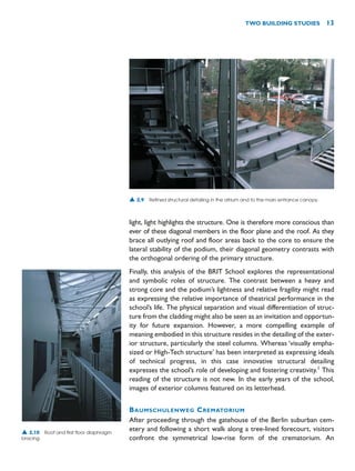 light, light highlights the structure. One is therefore more conscious than
ever of these diagonal members in the floor plane and the roof. As they
brace all outlying roof and floor areas back to the core to ensure the
lateral stability of the podium, their diagonal geometry contrasts with
the orthogonal ordering of the primary structure.
Finally, this analysis of the BRIT School explores the representational
and symbolic roles of structure. The contrast between a heavy and
strong core and the podium’s lightness and relative fragility might read
as expressing the relative importance of theatrical performance in the
school’s life. The physical separation and visual differentiation of struc-
ture from the cladding might also be seen as an invitation and opportun-
ity for future expansion. However, a more compelling example of
meaning embodied in this structure resides in the detailing of the exter-
ior structure, particularly the steel columns. Whereas ‘visually empha-
sized or High-Tech structure’ has been interpreted as expressing ideals
of technical progress, in this case innovative structural detailing
expresses the school’s role of developing and fostering creativity.1
This
reading of the structure is not new. In the early years of the school,
images of exterior columns featured on its letterhead.
BAUMSCHULENWEG CREMATORIUM
After proceeding through the gatehouse of the Berlin suburban cem-
etery and following a short walk along a tree-lined forecourt, visitors
confront the symmetrical low-rise form of the crematorium. An
TWO BUILDING STUDIES 13
▲ 2.9 Refined structural detailing in the atrium and to the main entrance canopy.
▲ 2.10 Roof and first floor diaphragm
bracing.
 