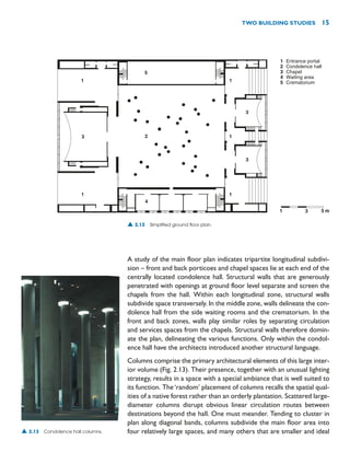 A study of the main floor plan indicates tripartite longitudinal subdivi-
sion – front and back porticoes and chapel spaces lie at each end of the
centrally located condolence hall. Structural walls that are generously
penetrated with openings at ground floor level separate and screen the
chapels from the hall. Within each longitudinal zone, structural walls
subdivide space transversely. In the middle zone, walls delineate the con-
dolence hall from the side waiting rooms and the crematorium. In the
front and back zones, walls play similar roles by separating circulation
and services spaces from the chapels. Structural walls therefore domin-
ate the plan, delineating the various functions. Only within the condol-
ence hall have the architects introduced another structural language.
Columns comprise the primary architectural elements of this large inter-
ior volume (Fig. 2.13). Their presence, together with an unusual lighting
strategy, results in a space with a special ambiance that is well suited to
its function. The‘random’ placement of columns recalls the spatial qual-
ities of a native forest rather than an orderly plantation. Scattered large-
diameter columns disrupt obvious linear circulation routes between
destinations beyond the hall. One must meander. Tending to cluster in
plan along diagonal bands, columns subdivide the main floor area into
four relatively large spaces, and many others that are smaller and ideal
TWO BUILDING STUDIES 15
1
2
3
4
5
Entrance portal
Condolence hall
Chapel
Waiting area
Crematorium
1
3
1
5
2
4
1
3
3
1
1
1 3 5 m
▲ 2.12 Simplified ground floor plan.
▲ 2.13 Condolence hall columns.
 