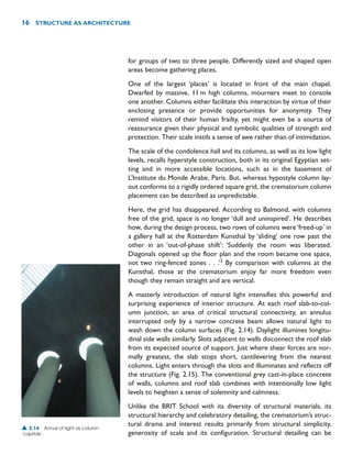 for groups of two to three people. Differently sized and shaped open
areas become gathering places.
One of the largest ‘places’ is located in front of the main chapel.
Dwarfed by massive, 11m high columns, mourners meet to console
one another. Columns either facilitate this interaction by virtue of their
enclosing presence or provide opportunities for anonymity. They
remind visitors of their human frailty, yet might even be a source of
reassurance given their physical and symbolic qualities of strength and
protection. Their scale instils a sense of awe rather than of intimidation.
The scale of the condolence hall and its columns, as well as its low light
levels, recalls hyperstyle construction, both in its original Egyptian set-
ting and in more accessible locations, such as in the basement of
L’Institute du Monde Arabe, Paris. But, whereas hypostyle column lay-
out conforms to a rigidly ordered square grid, the crematorium column
placement can be described as unpredictable.
Here, the grid has disappeared. According to Balmond, with columns
free of the grid, space is no longer ‘dull and uninspired’. He describes
how, during the design process, two rows of columns were‘freed-up’ in
a gallery hall at the Rotterdam Kunsthal by ‘sliding’ one row past the
other in an ‘out-of-phase shift’: ‘Suddenly the room was liberated.
Diagonals opened up the floor plan and the room became one space,
not two ring-fenced zones . . .’3
By comparison with columns at the
Kunsthal, those at the crematorium enjoy far more freedom even
though they remain straight and are vertical.
A masterly introduction of natural light intensifies this powerful and
surprising experience of interior structure. At each roof slab-to-col-
umn junction, an area of critical structural connectivity, an annulus
interrupted only by a narrow concrete beam allows natural light to
wash down the column surfaces (Fig. 2.14). Daylight illumines longitu-
dinal side walls similarly. Slots adjacent to walls disconnect the roof slab
from its expected source of support. Just where shear forces are nor-
mally greatest, the slab stops short, cantilevering from the nearest
columns. Light enters through the slots and illuminates and reflects off
the structure (Fig. 2.15). The conventional grey cast-in-place concrete
of walls, columns and roof slab combines with intentionally low light
levels to heighten a sense of solemnity and calmness.
Unlike the BRIT School with its diversity of structural materials, its
structural hierarchy and celebratory detailing, the crematorium’s struc-
tural drama and interest results primarily from structural simplicity,
generosity of scale and its configuration. Structural detailing can be
16 STRUCTURE AS ARCHITECTURE
▲ 2.14 Annuli of light as column
‘capitals’.
 