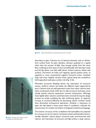 described as plain. Columns are of identical diameter with an off-the-
form surface finish. As plain cylinders, lacking a pedestal or a capital
other than the annulus of light, they emerge starkly from the stone
floor surfacing at their bases to fuse monolithically with the beam stubs
and the flat planar roof slab soffit above. Surface textures relieve wall
surfaces. Formwork tie holes and regularly spaced positive joints, as
opposed to more conventional negative formwork joints, modulate
large wall areas. Regular vertical niches spaced along the condolence
hall longitudinal walls play a similar role (Fig. 2.16).
Minimalist structural detailing denies any expression of structural
actions. Uniform column size belies the different loads supported by
each. Columns that are well separated in plan from other columns bear
heavy compressive loads while due to slab structural continuity, some
closely spaced columns experience minimal compression. Although
these lightly laden columns could have been removed during the design
process by simply modifying the slab reinforcing layout, an apparent
increase in structural efficiency by decreasing column numbers would
have diminished architectural aspirations. Similarly, a reluctance to
taper the slab depth in those areas where it cantilevers, indicates the
preciousness of a simple and solemn orthogonal architectural language.
The interior structure of the condolence hall exemplifies the potential
for structure to enrich interior architecture both aesthetically and func-
tionally. ‘Random’ column layout, structural scale commensurate with
volume, and interaction of structure and light enliven a large volume,
TWO BUILDING STUDIES 17
▲ 2.16 Texture and niches of the
condolence hall side-walls.
▲ 2.15 Light-slot between the side wall and the roof slab.
 