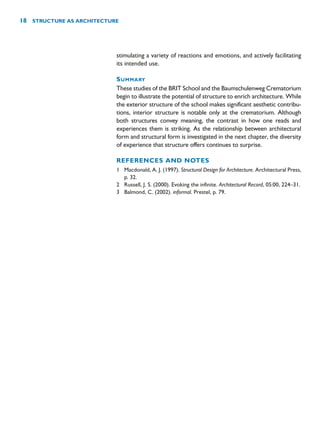 stimulating a variety of reactions and emotions, and actively facilitating
its intended use.
SUMMARY
These studies of the BRIT School and the Baumschulenweg Crematorium
begin to illustrate the potential of structure to enrich architecture. While
the exterior structure of the school makes significant aesthetic contribu-
tions, interior structure is notable only at the crematorium. Although
both structures convey meaning, the contrast in how one reads and
experiences them is striking. As the relationship between architectural
form and structural form is investigated in the next chapter, the diversity
of experience that structure offers continues to surprise.
REFERENCES AND NOTES
1 Macdonald, A. J. (1997). Structural Design for Architecture. Architectural Press,
p. 32.
2 Russell, J. S. (2000). Evoking the infinite. Architectural Record, 05:00, 224–31.
3 Balmond, C. (2002). informal. Prestel, p. 79.
18 STRUCTURE AS ARCHITECTURE
 