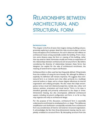 INTRODUCTION
This chapter is the first of seven that imagine visiting a building and pro-
gressively exploring in greater detail the roles structure plays in various
areas and aspects of its architecture. As such it observes and reflects on
architectural issues arising essentially outside the building. From a loca-
tion some distance away, the form or massing of the building, rather
than any exterior detail, dominates visually and invites an exploration of
the relationships between architectural and structural form. But before
considering the diversity of relationships between these forms that
designers can exploit for the sake of architectural enrichment, the
meaning of several terms require clarification.
Architectural form is often used but less frequently defined. Ching breaks
from the tradition of using the term loosely. Yet, although he defines it
explicitly, his definition still remains imprecise. He suggests that archi-
tectural form is an inclusive term that refers primarily to a building’s
external outline or shape, and to a lesser degree references its internal
organization and unifying principles. He also notes that shape encom-
passes various visual and relational properties; namely size, colour and
texture, position, orientation and visual inertia.1
Form, in his view, is
therefore generally and primarily understood as the shape or three-
dimensional massing, but also encompasses additional architectural
aspects including structural configuration and form, in so far as they
may organize and unify an architectural design.
For the purpose of this discussion, architectural form is essentially
understood as and limited to enveloping form, or shape. This deliberate
simplification and clarification conceptually excludes from architectural
form any consideration of interior and exterior structural organization.
It acknowledges the fact that three-dimensional massing may be com-
pletely unrelated to structural form. By decoupling structure from the
RELATIONSHIPS BETWEEN
ARCHITECTURAL AND
STRUCTURAL FORM
3
 