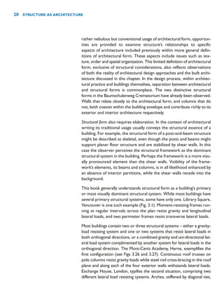 rather nebulous but conventional usage of architectural form, opportun-
ities are provided to examine structure’s relationships to specific
aspects of architecture included previously within more general defin-
itions of architectural form. These aspects include issues such as tex-
ture, order and spatial organization. This limited definition of architectural
form, exclusive of structural considerations, also reflects observations
of both the reality of architectural design approaches and the built archi-
tecture discussed in this chapter. In the design process, within architec-
tural practice and buildings themselves, separation between architectural
and structural forms is commonplace. The two distinctive structural
forms in the Baumschulenweg Crematorium have already been observed.
Walls that relate closely to the architectural form, and columns that do
not, both coexist within the building envelope and contribute richly to its
exterior and interior architecture respectively.
Structural form also requires elaboration. In the context of architectural
writing its traditional usage usually conveys the structural essence of a
building. For example, the structural form of a post-and-beam structure
might be described as skeletal, even though the posts and beams might
support planar floor structure and are stabilized by shear walls. In this
case the observer perceives the structural framework as the dominant
structural system in the building. Perhaps the framework is a more visu-
ally pronounced element than the shear walls. Visibility of the frame-
work’s elements, its beams and columns, is in all likelihood enhanced by
an absence of interior partitions, while the shear walls recede into the
background.
This book generally understands structural form as a building’s primary
or most visually dominant structural system. While most buildings have
several primary structural systems, some have only one. Library Square,
Vancouver is one such example (Fig. 3.1). Moment-resisting frames run-
ning at regular intervals across the plan resist gravity and longitudinal
lateral loads, and two perimeter frames resist transverse lateral loads.
Most buildings contain two or three structural systems – either a gravity-
load resisting system and one or two systems that resist lateral loads in
both orthogonal directions, or a combined gravity and uni-directional lat-
eral load system complimented by another system for lateral loads in the
orthogonal direction. The Mont-Cenis Academy, Herne, exemplifies the
first configuration (see Figs 3.26 and 3.27). Continuous roof trusses on
pole columns resist gravity loads while steel rod cross-bracing in the roof
plane and along each of the four exterior walls withstands lateral loads.
Exchange House, London, typifies the second situation, comprising two
different lateral load resisting systems. Arches, stiffened by diagonal ties,
20 STRUCTURE AS ARCHITECTURE
 