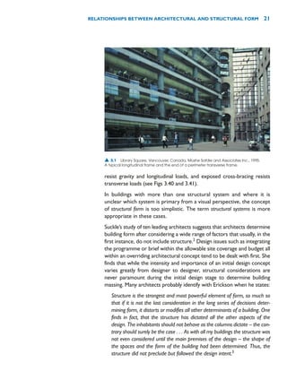 resist gravity and longitudinal loads, and exposed cross-bracing resists
transverse loads (see Figs 3.40 and 3.41).
In buildings with more than one structural system and where it is
unclear which system is primary from a visual perspective, the concept
of structural form is too simplistic. The term structural systems is more
appropriate in these cases.
Suckle’s study of ten leading architects suggests that architects determine
building form after considering a wide range of factors that usually, in the
first instance, do not include structure.2
Design issues such as integrating
the programme or brief within the allowable site coverage and budget all
within an overriding architectural concept tend to be dealt with first. She
finds that while the intensity and importance of an initial design concept
varies greatly from designer to designer, structural considerations are
never paramount during the initial design stage to determine building
massing. Many architects probably identify with Erickson when he states:
Structure is the strongest and most powerful element of form, so much so
that if it is not the last consideration in the long series of decisions deter-
mining form, it distorts or modifies all other determinants of a building. One
finds in fact, that the structure has dictated all the other aspects of the
design. The inhabitants should not behave as the columns dictate – the con-
trary should surely be the case . . . As with all my buildings the structure was
not even considered until the main premises of the design – the shape of
the spaces and the form of the building had been determined. Thus, the
structure did not preclude but followed the design intent.3
RELATIONSHIPS BETWEEN ARCHITECTURAL AND STRUCTURAL FORM 21
▲ 3.1 Library Square, Vancouver, Canada, Moshe Safdie and Associates Inc., 1995.
A typical longitudinal frame and the end of a perimeter transverse frame.
 