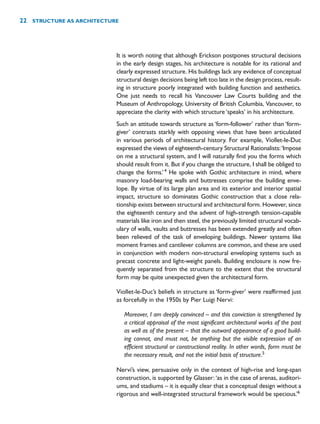 It is worth noting that although Erickson postpones structural decisions
in the early design stages, his architecture is notable for its rational and
clearly expressed structure. His buildings lack any evidence of conceptual
structural design decisions being left too late in the design process, result-
ing in structure poorly integrated with building function and aesthetics.
One just needs to recall his Vancouver Law Courts building and the
Museum of Anthropology, University of British Columbia, Vancouver, to
appreciate the clarity with which structure ‘speaks’ in his architecture.
Such an attitude towards structure as ‘form-follower’ rather than ‘form-
giver’ contrasts starkly with opposing views that have been articulated
in various periods of architectural history. For example, Viollet-le-Duc
expressed the views of eighteenth-century Structural Rationalists:‘Impose
on me a structural system, and I will naturally find you the forms which
should result from it. But if you change the structure, I shall be obliged to
change the forms.’4
He spoke with Gothic architecture in mind, where
masonry load-bearing walls and buttresses comprise the building enve-
lope. By virtue of its large plan area and its exterior and interior spatial
impact, structure so dominates Gothic construction that a close rela-
tionship exists between structural and architectural form. However, since
the eighteenth century and the advent of high-strength tension-capable
materials like iron and then steel, the previously limited structural vocab-
ulary of walls, vaults and buttresses has been extended greatly and often
been relieved of the task of enveloping buildings. Newer systems like
moment frames and cantilever columns are common, and these are used
in conjunction with modern non-structural enveloping systems such as
precast concrete and light-weight panels. Building enclosure is now fre-
quently separated from the structure to the extent that the structural
form may be quite unexpected given the architectural form.
Viollet-le-Duc’s beliefs in structure as ‘form-giver’ were reaffirmed just
as forcefully in the 1950s by Pier Luigi Nervi:
Moreover, I am deeply convinced – and this conviction is strengthened by
a critical appraisal of the most significant architectural works of the past
as well as of the present – that the outward appearance of a good build-
ing cannot, and must not, be anything but the visible expression of an
efficient structural or constructional reality. In other words, form must be
the necessary result, and not the initial basis of structure.5
Nervi’s view, persuasive only in the context of high-rise and long-span
construction, is supported by Glasser:‘as in the case of arenas, auditori-
ums, and stadiums – it is equally clear that a conceptual design without a
rigorous and well-integrated structural framework would be specious.’6
22 STRUCTURE AS ARCHITECTURE
 