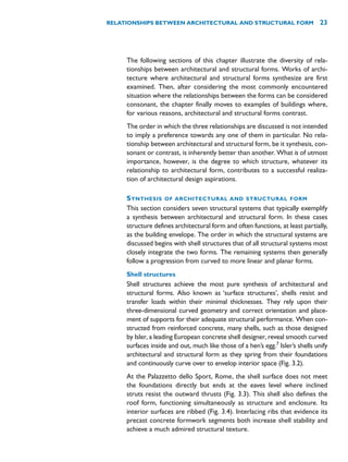 The following sections of this chapter illustrate the diversity of rela-
tionships between architectural and structural forms. Works of archi-
tecture where architectural and structural forms synthesize are first
examined. Then, after considering the most commonly encountered
situation where the relationships between the forms can be considered
consonant, the chapter finally moves to examples of buildings where,
for various reasons, architectural and structural forms contrast.
The order in which the three relationships are discussed is not intended
to imply a preference towards any one of them in particular. No rela-
tionship between architectural and structural form, be it synthesis, con-
sonant or contrast, is inherently better than another. What is of utmost
importance, however, is the degree to which structure, whatever its
relationship to architectural form, contributes to a successful realiza-
tion of architectural design aspirations.
SYNTHESIS OF ARCHITECTURAL AND STRUCTURAL FORM
This section considers seven structural systems that typically exemplify
a synthesis between architectural and structural form. In these cases
structure defines architectural form and often functions, at least partially,
as the building envelope. The order in which the structural systems are
discussed begins with shell structures that of all structural systems most
closely integrate the two forms. The remaining systems then generally
follow a progression from curved to more linear and planar forms.
Shell structures
Shell structures achieve the most pure synthesis of architectural and
structural forms. Also known as ‘surface structures’, shells resist and
transfer loads within their minimal thicknesses. They rely upon their
three-dimensional curved geometry and correct orientation and place-
ment of supports for their adequate structural performance. When con-
structed from reinforced concrete, many shells, such as those designed
by Isler, a leading European concrete shell designer, reveal smooth curved
surfaces inside and out, much like those of a hen’s egg.7
Isler’s shells unify
architectural and structural form as they spring from their foundations
and continuously curve over to envelop interior space (Fig. 3.2).
At the Palazzetto dello Sport, Rome, the shell surface does not meet
the foundations directly but ends at the eaves level where inclined
struts resist the outward thrusts (Fig. 3.3). This shell also defines the
roof form, functioning simultaneously as structure and enclosure. Its
interior surfaces are ribbed (Fig. 3.4). Interlacing ribs that evidence its
precast concrete formwork segments both increase shell stability and
achieve a much admired structural texture.
RELATIONSHIPS BETWEEN ARCHITECTURAL AND STRUCTURAL FORM 23
 