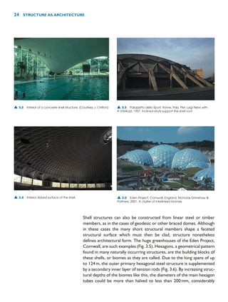 Shell structures can also be constructed from linear steel or timber
members, as in the cases of geodesic or other braced domes. Although
in these cases the many short structural members shape a faceted
structural surface which must then be clad, structure nonetheless
defines architectural form. The huge greenhouses of the Eden Project,
Cornwall, are such examples (Fig. 3.5). Hexagons, a geometrical pattern
found in many naturally occurring structures, are the building blocks of
these shells, or biomes as they are called. Due to the long spans of up
to 124m, the outer primary hexagonal steel structure is supplemented
by a secondary inner layer of tension rods (Fig. 3.6). By increasing struc-
tural depths of the biomes like this, the diameters of the main hexagon
tubes could be more than halved to less than 200mm, considerably
24 STRUCTURE AS ARCHITECTURE
▲ 3.2 Interior of a concrete shell structure. (Courtesy J. Chilton) ▲ 3.3 Palazzetto dello Sport, Rome, Italy, Pier Luigi Nervi with
A Vitellozzi, 1957. Inclined struts support the shell roof.
▲ 3.4 Interior ribbed surface of the shell. ▲ 3.5 Eden Project, Cornwall, England, Nicholas Grimshaw 
Partners, 2001. A cluster of interlinked biomes.
 