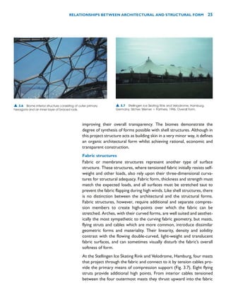 improving their overall transparency. The biomes demonstrate the
degree of synthesis of forms possible with shell structures. Although in
this project structure acts as building skin in a very minor way, it defines
an organic architectural form whilst achieving rational, economic and
transparent construction.
Fabric structures
Fabric or membrane structures represent another type of surface
structure. These structures, where tensioned fabric initially resists self-
weight and other loads, also rely upon their three-dimensional curva-
tures for structural adequacy. Fabric form, thickness and strength must
match the expected loads, and all surfaces must be stretched taut to
prevent the fabric flapping during high winds. Like shell structures, there
is no distinction between the architectural and the structural forms.
Fabric structures, however, require additional and separate compres-
sion members to create high-points over which the fabric can be
stretched. Arches, with their curved forms, are well suited and aesthet-
ically the most sympathetic to the curving fabric geometry, but masts,
flying struts and cables which are more common, introduce dissimilar
geometric forms and materiality. Their linearity, density and solidity
contrast with the flowing double-curved, light-weight and translucent
fabric surfaces, and can sometimes visually disturb the fabric’s overall
softness of form.
At the Stellingen Ice Skating Rink and Velodrome, Hamburg, four masts
that project through the fabric and connect to it by tension cables pro-
vide the primary means of compression support (Fig. 3.7). Eight flying
struts provide additional high points. From interior cables tensioned
between the four outermost masts they thrust upward into the fabric
RELATIONSHIPS BETWEEN ARCHITECTURAL AND STRUCTURAL FORM 25
▲ 3.6 Biome interior structure consisting of outer primary
hexagons and an inner layer of braced rods.
▲ 3.7 Stellingen Ice Skating Rink and Velodrome, Hamburg,
Germany, Silcher, Werner  Partners, 1996. Overall form.
 