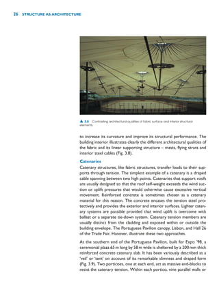 to increase its curvature and improve its structural performance. The
building interior illustrates clearly the different architectural qualities of
the fabric and its linear supporting structure – masts, flying struts and
interior steel cables (Fig. 3.8).
Catenaries
Catenary structures, like fabric structures, transfer loads to their sup-
ports through tension. The simplest example of a catenary is a draped
cable spanning between two high points. Catenaries that support roofs
are usually designed so that the roof self-weight exceeds the wind suc-
tion or uplift pressures that would otherwise cause excessive vertical
movement. Reinforced concrete is sometimes chosen as a catenary
material for this reason. The concrete encases the tension steel pro-
tectively and provides the exterior and interior surfaces. Lighter caten-
ary systems are possible provided that wind uplift is overcome with
ballast or a separate tie-down system. Catenary tension members are
usually distinct from the cladding and exposed within or outside the
building envelope. The Portuguese Pavilion canopy, Lisbon, and Hall 26
of the Trade Fair, Hanover, illustrate these two approaches.
At the southern end of the Portuguese Pavilion, built for Expo ’98, a
ceremonial plaza 65m long by 58m wide is sheltered by a 200mm thick
reinforced concrete catenary slab. It has been variously described as a
‘veil’ or ‘tent’ on account of its remarkable slimness and draped form
(Fig. 3.9). Two porticoes, one at each end, act as massive end-blocks to
resist the catenary tension. Within each portico, nine parallel walls or
26 STRUCTURE AS ARCHITECTURE
▲ 3.8 Contrasting architectural qualities of fabric surface and interior structural
elements.
 