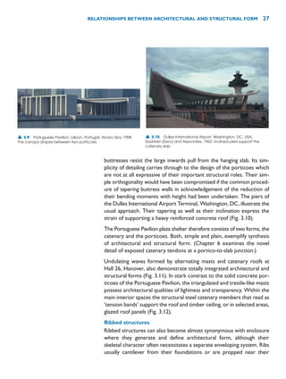 buttresses resist the large inwards pull from the hanging slab. Its sim-
plicity of detailing carries through to the design of the porticoes which
are not at all expressive of their important structural roles. Their sim-
ple orthogonality would have been compromised if the common proced-
ure of tapering buttress walls in acknowledgement of the reduction of
their bending moments with height had been undertaken. The piers of
the Dulles International Airport Terminal, Washington, DC, illustrate the
usual approach. Their tapering as well as their inclination express the
strain of supporting a heavy reinforced concrete roof (Fig. 3.10).
The Portuguese Pavilion plaza shelter therefore consists of two forms, the
catenary and the porticoes. Both, simple and plain, exemplify synthesis
of architectural and structural form. (Chapter 6 examines the novel
detail of exposed catenary tendons at a portico-to-slab junction.)
Undulating waves formed by alternating masts and catenary roofs at
Hall 26, Hanover, also demonstrate totally integrated architectural and
structural forms (Fig. 3.11). In stark contrast to the solid concrete por-
ticoes of the Portuguese Pavilion, the triangulated and trestle-like masts
possess architectural qualities of lightness and transparency. Within the
main interior spaces the structural steel catenary members that read as
‘tension bands’ support the roof and timber ceiling, or in selected areas,
glazed roof panels (Fig. 3.12).
Ribbed structures
Ribbed structures can also become almost synonymous with enclosure
where they generate and define architectural form, although their
skeletal character often necessitates a separate enveloping system. Ribs
usually cantilever from their foundations or are propped near their
RELATIONSHIPS BETWEEN ARCHITECTURAL AND STRUCTURAL FORM 27
▲ 3.9 Portuguese Pavilion, Lisbon, Portugal, Alvaro Siza, 1998.
The canopy drapes between two porticoes.
▲ 3.10 Dulles International Airport, Washington, DC, USA,
Saarinen (Eero) and Associates, 1962. Inclined piers support the
catenary slab.
 
