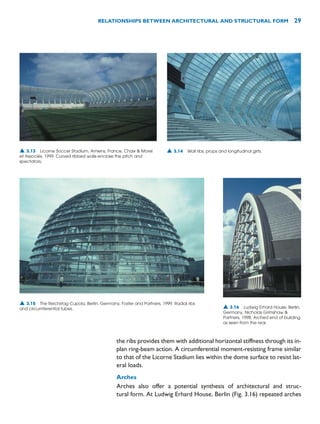 the ribs provides them with additional horizontal stiffness through its in-
plan ring-beam action. A circumferential moment-resisting frame similar
to that of the Licorne Stadium lies within the dome surface to resist lat-
eral loads.
Arches
Arches also offer a potential synthesis of architectural and struc-
tural form. At Ludwig Erhard House, Berlin (Fig. 3.16) repeated arches
RELATIONSHIPS BETWEEN ARCHITECTURAL AND STRUCTURAL FORM 29
▲ 3.13 Licorne Soccer Stadium, Amiens, France, Chaix  Morel
et Associés, 1999. Curved ribbed walls enclose the pitch and
spectators.
▲ 3.14 Wall ribs, props and longitudinal girts.
▲ 3.15 The Reichstag Cupola, Berlin, Germany, Foster and Partners, 1999. Radial ribs
and circumferential tubes. ▲ 3.16 Ludwig Erhard House, Berlin,
Germany, Nicholas Grimshaw 
Partners, 1998. Arched end of building
as seen from the rear.
 