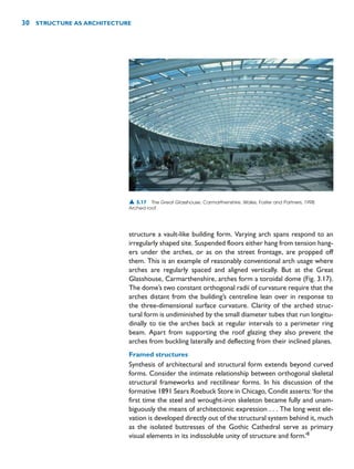 structure a vault-like building form. Varying arch spans respond to an
irregularly shaped site. Suspended floors either hang from tension hang-
ers under the arches, or as on the street frontage, are propped off
them. This is an example of reasonably conventional arch usage where
arches are regularly spaced and aligned vertically. But at the Great
Glasshouse, Carmarthenshire, arches form a toroidal dome (Fig. 3.17).
The dome’s two constant orthogonal radii of curvature require that the
arches distant from the building’s centreline lean over in response to
the three-dimensional surface curvature. Clarity of the arched struc-
tural form is undiminished by the small diameter tubes that run longitu-
dinally to tie the arches back at regular intervals to a perimeter ring
beam. Apart from supporting the roof glazing they also prevent the
arches from buckling laterally and deflecting from their inclined planes.
Framed structures
Synthesis of architectural and structural form extends beyond curved
forms. Consider the intimate relationship between orthogonal skeletal
structural frameworks and rectilinear forms. In his discussion of the
formative 1891 Sears Roebuck Store in Chicago, Condit asserts:‘for the
first time the steel and wrought-iron skeleton became fully and unam-
biguously the means of architectonic expression . . . The long west ele-
vation is developed directly out of the structural system behind it, much
as the isolated buttresses of the Gothic Cathedral serve as primary
visual elements in its indissoluble unity of structure and form.’8
30 STRUCTURE AS ARCHITECTURE
▲ 3.17 The Great Glasshouse, Carmarthenshire, Wales, Foster and Partners, 1998.
Arched roof.
 