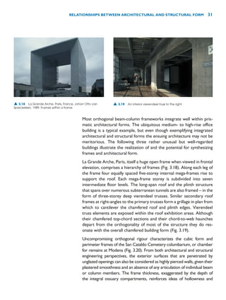 Most orthogonal beam-column frameworks integrate well within pris-
matic architectural forms. The ubiquitous medium- to high-rise office
building is a typical example, but even though exemplifying integrated
architectural and structural forms the ensuing architecture may not be
meritorious. The following three rather unusual but well-regarded
buildings illustrate the realization of and the potential for synthesizing
frames and architectural form.
La Grande Arche, Paris, itself a huge open frame when viewed in frontal
elevation, comprises a hierarchy of frames (Fig. 3.18). Along each leg of
the frame four equally spaced five-storey internal mega-frames rise to
support the roof. Each mega-frame storey is subdivided into seven
intermediate floor levels. The long-span roof and the plinth structure
that spans over numerous subterranean tunnels are also framed – in the
form of three-storey deep vierendeel trusses. Similar secondary roof
frames at right-angles to the primary trusses form a grillage in plan from
which to cantilever the chamfered roof and plinth edges. Vierendeel
truss elements are exposed within the roof exhibition areas. Although
their chamfered top-chord sections and their chord-to-web haunches
depart from the orthogonality of most of the structure they do res-
onate with the overall chamfered building form (Fig. 3.19).
Uncompromising orthogonal rigour characterizes the cubic form and
perimeter frames of the San Cataldo Cemetery columbarium, or chamber
for remains at Modena (Fig. 3.20). From both architectural and structural
engineering perspectives, the exterior surfaces that are penetrated by
unglazed openings can also be considered as highly pierced walls, given their
plastered smoothness and an absence of any articulation of individual beam
or column members. The frame thickness, exaggerated by the depth of
the integral ossuary compartments, reinforces ideas of hollowness and
RELATIONSHIPS BETWEEN ARCHITECTURAL AND STRUCTURAL FORM 31
▲ 3.18 La Grande Arche, Paris, France, Johan Otto van
Spreckelsen, 1989. Frames within a frame.
▲ 3.19 An interior vierendeel truss to the right.
 