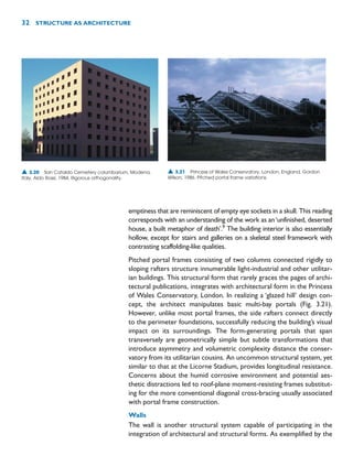 emptiness that are reminiscent of empty eye sockets in a skull. This reading
corresponds with an understanding of the work as an‘unfinished, deserted
house, a built metaphor of death’.9
The building interior is also essentially
hollow, except for stairs and galleries on a skeletal steel framework with
contrasting scaffolding-like qualities.
Pitched portal frames consisting of two columns connected rigidly to
sloping rafters structure innumerable light-industrial and other utilitar-
ian buildings. This structural form that rarely graces the pages of archi-
tectural publications, integrates with architectural form in the Princess
of Wales Conservatory, London. In realizing a ‘glazed hill’ design con-
cept, the architect manipulates basic multi-bay portals (Fig. 3.21).
However, unlike most portal frames, the side rafters connect directly
to the perimeter foundations, successfully reducing the building’s visual
impact on its surroundings. The form-generating portals that span
transversely are geometrically simple but subtle transformations that
introduce asymmetry and volumetric complexity distance the conser-
vatory from its utilitarian cousins. An uncommon structural system, yet
similar to that at the Licorne Stadium, provides longitudinal resistance.
Concerns about the humid corrosive environment and potential aes-
thetic distractions led to roof-plane moment-resisting frames substitut-
ing for the more conventional diagonal cross-bracing usually associated
with portal frame construction.
Walls
The wall is another structural system capable of participating in the
integration of architectural and structural forms. As exemplified by the
32 STRUCTURE AS ARCHITECTURE
▲ 3.20 San Cataldo Cemetery columbarium, Modena,
Italy, Aldo Rossi, 1984. Rigorous orthogonality.
▲ 3.21 Princess of Wales Conservatory, London, England, Gordon
Wilson, 1986. Pitched portal frame variations.
 
