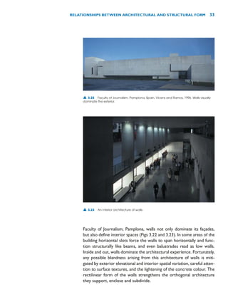Faculty of Journalism, Pamplona, walls not only dominate its façades,
but also define interior spaces (Figs 3.22 and 3.23). In some areas of the
building horizontal slots force the walls to span horizontally and func-
tion structurally like beams, and even balustrades read as low walls.
Inside and out, walls dominate the architectural experience. Fortunately,
any possible blandness arising from this architecture of walls is miti-
gated by exterior elevational and interior spatial variation, careful atten-
tion to surface textures, and the lightening of the concrete colour. The
rectilinear form of the walls strengthens the orthogonal architecture
they support, enclose and subdivide.
RELATIONSHIPS BETWEEN ARCHITECTURAL AND STRUCTURAL FORM 33
▲ 3.22 Faculty of Journalism, Pamplona, Spain, Vicens and Ramos, 1996. Walls visually
dominate the exterior.
▲ 3.23 An interior architecture of walls.
 
