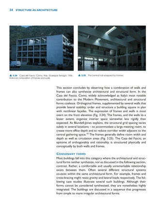 This section concludes by observing how a combination of walls and
frames can also synthesize architectural and structural form. In the
Casa del Fascio, Como, widely acknowledged as Italy’s most notable
contribution to the Modern Movement, architectural and structural
forms coalesce. Orthogonal frames, supplemented by several walls that
provide lateral stability, order and structure a building square in plan
with rectilinear façades. The expression of frames and walls is most
overt on the front elevation (Fig. 3.24). The frames, and the walls to a
lesser extent, organize interior space somewhat less rigidly than
expected. As Blundell-Jones explains, the structural grid spacing varies
subtly in several locations – to accommodate a large meeting room, to
create more office depth and to reduce corridor width adjacent to the
central gathering space.10
The frames generally define room width and
depth as well as circulation areas (Fig. 3.25). The Casa del Fascio, an
epitome of orthogonality and rationality, is structured physically and
conceptually by both walls and frames.
CONSONANT FORMS
Most buildings fall into this category where the architectural and struc-
tural forms neither synthesize, nor as discussed in the following section,
contrast. Rather, a comfortable and usually unremarkable relationship
exists between them. Often several different structural systems
co-exist within the same architectural form. For example, frames and
cross-bracing might resist gravity and lateral loads respectively. The fol-
lowing case studies illustrate several such buildings. Although their
forms cannot be considered synthesized, they are nonetheless highly
integrated. The buildings are discussed in a sequence that progresses
from simple to more irregular architectural forms.
34 STRUCTURE AS ARCHITECTURE
▲ 3.24 Casa del Fascio, Como, Italy, Giuseppe Terragni, 1936.
Rational composition of frames and walls.
▲ 3.25 The central hall wrapped by frames.
 