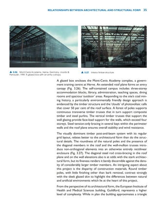 A glazed box encloses the Mont-Cenis Academy complex, a govern-
ment training centre at Herne. An extended roof plane forms an entry
canopy (Fig. 3.26). The self-contained campus includes three-storey
accommodation blocks, library, administration, teaching spaces, dining
rooms and spacious ‘outdoor’ areas. Responding to the site’s coal min-
ing history, a particularly environmentally friendly design approach is
evidenced by the timber structure and the ‘clouds’ of photovoltaic cells
that cover 50 per cent of the roof surface. A forest of poles supports
continuous transverse timber trusses that in turn support composite
timber and steel purlins. The vertical timber trusses that support the
wall glazing provide face-load support for the walls, which exceed four
storeys. Steel tension-only bracing in several bays within the perimeter
walls and the roof plane ensures overall stability and wind resistance.
The visually dominant timber post-and-beam system with its regular
grid layout, relates better to the architectural form than do the struc-
tural details. The roundness of the natural poles and the presence of
the diagonal members in the roof and the wall-mullion trusses intro-
duce non-orthogonal elements into an otherwise entirely rectilinear
enclosure (Fig. 3.27). The diagonal steel rod cross-bracing in the roof
plane and on the wall elevations also is at odds with the stark architec-
tural form, but its fineness renders it barely discernible against the dens-
ity of considerably larger timber members. An intriguing aspect about
this project is the disparity of construction materials. Round timber
poles, with little finishing other than bark removal, contrast strongly
with the sleek glazed skin to highlight the differences between natural
and artificial environments which lie at the heart of this project.
From the perspective of its architectural form, the European Institute of
Health and Medical Sciences building, Guildford, represents a higher
level of complexity. While in plan the building approximates a triangle
RELATIONSHIPS BETWEEN ARCHITECTURAL AND STRUCTURAL FORM 35
▲ 3.26 Mont-Cenis Academy, Herne, Germany, Jourda 
Perraudin, 1999. A glazed box with an entry canopy.
▲ 3.27 Interior timber structure.
 