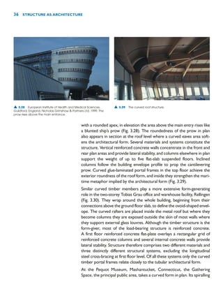 with a rounded apex, in elevation the area above the main entry rises like
a blunted ship’s prow (Fig. 3.28). The roundedness of the prow in plan
also appears in section at the roof level where a curved eaves area soft-
ens the architectural form. Several materials and systems constitute the
structure. Vertical reinforced concrete walls concentrate in the front and
rear plan areas and provide lateral stability, and columns elsewhere in plan
support the weight of up to five flat-slab suspended floors. Inclined
columns follow the building envelope profile to prop the cantilevering
prow. Curved glue-laminated portal frames in the top floor achieve the
exterior roundness of the roof form, and inside they strengthen the mari-
time metaphor implied by the architectural form (Fig. 3.29).
Similar curved timber members play a more extensive form-generating
role in the two-storey Tobias Grau office and warehouse facility, Rellingen
(Fig. 3.30). They wrap around the whole building, beginning from their
connections above the ground floor slab, to define the ovoid-shaped envel-
ope. The curved rafters are placed inside the metal roof but where they
become columns they are exposed outside the skin of most walls where
they support external glass louvres. Although the timber structure is the
form-giver, most of the load-bearing structure is reinforced concrete.
A first floor reinforced concrete flat-plate overlays a rectangular grid of
reinforced concrete columns and several internal concrete walls provide
lateral stability. Structure therefore comprises two different materials and
three distinctly different structural systems, excluding the longitudinal
steel cross-bracing at first floor level. Of all these systems only the curved
timber portal frames relate closely to the tubular architectural form.
At the Pequot Museum, Mashantucket, Connecticut, the Gathering
Space, the principal public area, takes a curved form in plan. Its spiralling
36 STRUCTURE AS ARCHITECTURE
▲ 3.28 European Institute of Health and Medical Sciences,
Guildford, England, Nicholas Grimshaw  Partners Ltd, 1999. The
prow rises above the main entrance.
▲ 3.29 The curved roof structure.
 