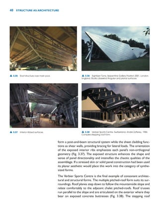 form a post-and-beam structural system while the sheet cladding func-
tions as shear walls, providing bracing for lateral loads. The orientation
of the exposed interior ribs emphasizes each panel’s non-orthogonal
geometry (Fig. 3.37). The exposed structure enhances the shape and
sense of panel directionality and intensifies the chaotic qualities of the
assemblage. If a stressed skin or solid panel construction had been used
its planar aesthetic would place this work into the category of synthe-
sized forms.
The Verbier Sports Centre is the final example of consonant architec-
tural and structural forms. The multiple pitched-roof form suits its sur-
roundings. Roof planes step down to follow the mountainside slope and
relate comfortably to the adjacent chalet pitched-roofs. Roof trusses
run parallel to the slope and are articulated on the exterior where they
bear on exposed concrete buttresses (Fig. 3.38). The stepping roof
40 STRUCTURE AS ARCHITECTURE
▲ 3.35 Roof structure over main pool. ▲ 3.36 Eighteen Turns, Serpentine Gallery Pavilion 2001, London,
England, Studio Libeskind Angular and planar surfaces.
▲ 3.37 Interior ribbed surfaces. ▲ 3.38 Verbier Sports Centre, Switzerland, André Zufferey, 1984.
Complex stepping roof form.
 