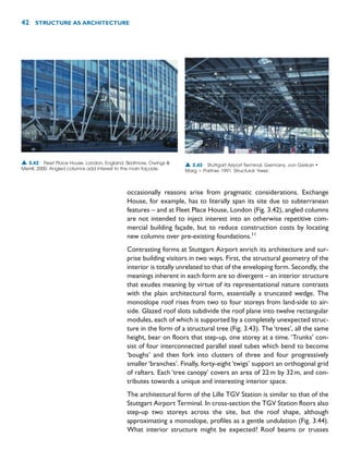 occasionally reasons arise from pragmatic considerations. Exchange
House, for example, has to literally span its site due to subterranean
features – and at Fleet Place House, London (Fig. 3.42), angled columns
are not intended to inject interest into an otherwise repetitive com-
mercial building façade, but to reduce construction costs by locating
new columns over pre-existing foundations.11
Contrasting forms at Stuttgart Airport enrich its architecture and sur-
prise building visitors in two ways. First, the structural geometry of the
interior is totally unrelated to that of the enveloping form. Secondly, the
meanings inherent in each form are so divergent – an interior structure
that exudes meaning by virtue of its representational nature contrasts
with the plain architectural form, essentially a truncated wedge. The
monoslope roof rises from two to four storeys from land-side to air-
side. Glazed roof slots subdivide the roof plane into twelve rectangular
modules, each of which is supported by a completely unexpected struc-
ture in the form of a structural tree (Fig. 3.43). The ‘trees’, all the same
height, bear on floors that step-up, one storey at a time. ‘Trunks’ con-
sist of four interconnected parallel steel tubes which bend to become
‘boughs’ and then fork into clusters of three and four progressively
smaller ‘branches’. Finally, forty-eight ‘twigs’ support an orthogonal grid
of rafters. Each ‘tree canopy’ covers an area of 22m by 32m, and con-
tributes towards a unique and interesting interior space.
The architectural form of the Lille TGV Station is similar to that of the
Stuttgart Airport Terminal. In cross-section the TGV Station floors also
step-up two storeys across the site, but the roof shape, although
approximating a monoslope, profiles as a gentle undulation (Fig. 3.44).
What interior structure might be expected? Roof beams or trusses
42 STRUCTURE AS ARCHITECTURE
▲ 3.42 Fleet Place House, London, England, Skidmore, Owings 
Merrill, 2000. Angled columns add interest to the main façade.
▲ 3.43 Stuttgart Airport Terminal, Germany, von Gerkan •
Marg  Partner, 1991. Structural ‘trees’.
 