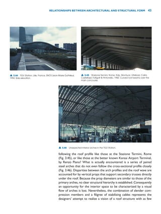 following the roof profile like those at the Stazione Termini, Rome
(Fig. 3.45), or like those at the better known Kansai Airport Terminal,
by Renzo Piano? What is actually encountered is a series of paired
steel arches that do not even follow the cross-sectional profile closely
(Fig. 3.46). Disparities between the arch profiles and the roof wave are
accounted for by vertical props that support secondary trusses directly
under the roof. Because the prop diameters are similar to those of the
primary arches, no clear structural hierarchy is established. Consequently
an opportunity for the interior space to be characterized by a visual
flow of arches is lost. Nevertheless, the combination of slender com-
pression members and a filigree of stabilizing cables represents the
designers’ attempt to realize a vision of a roof structure with as few
RELATIONSHIPS BETWEEN ARCHITECTURAL AND STRUCTURAL FORM 43
▲ 3.44 TGV Station, Lille, France, SNCF/Jean-Marie Duthilleul,
1994. Side elevation.
▲ 3.45 Stazione Termini, Rome, Italy, Montuori, Vitellozzi, Calini,
Castellazzi, Fatigati  Pintonello, 1950. Curved roof beams over the
main concourse.
▲ 3.46 Unexpected interior arches in the TGV Station.
 