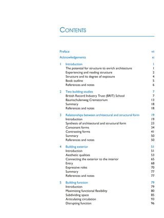 CONTENTS
Preface vii
Acknowledgements xi
1 Introduction 1
The potential for structure to enrich architecture 1
Experiencing and reading structure 2
Structure and its degree of exposure 4
Book outline 5
References and notes 6
2 Two building studies 7
British Record Industry Trust (BRIT) School 7
Baumschulenweg Crematorium 13
Summary 18
References and notes 18
3 Relationships between architectural and structural form 19
Introduction 19
Synthesis of architectural and structural form 23
Consonant forms 34
Contrasting forms 41
Summary 50
References and notes 50
4 Building exterior 51
Introduction 51
Aesthetic qualities 53
Connecting the exterior to the interior 65
Entry 68
Expressive roles 70
Summary 77
References and notes 77
5 Building function 79
Introduction 79
Maximizing functional flexibility 80
Subdividing space 85
Articulating circulation 93
Disrupting function 96
 